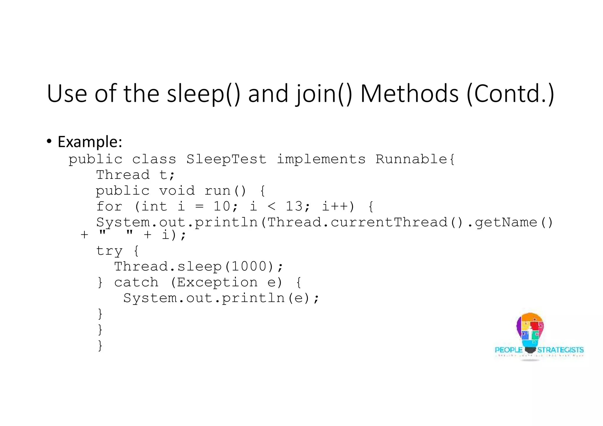 Use of the sleep() and join() Methods (Contd.) • Example: public class SleepTest implements Runnable{ Thread t; public void run() { for (int i = 10; i < 13; i++) { System.out.println(Thread.currentThread().getName() + " " + i); try { Thread.sleep(1000); } catch (Exception e) { System.out.println(e); } } } 