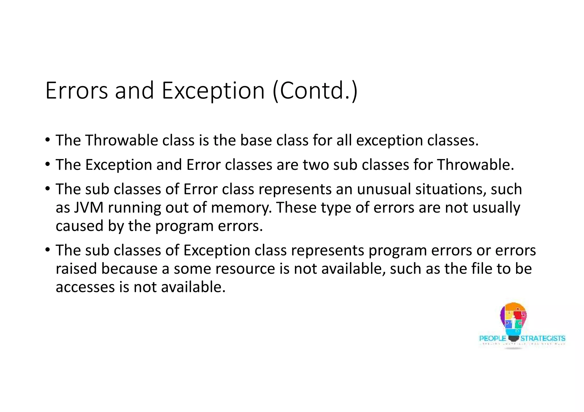 Errors and Exception (Contd.) • The Throwable class is the base class for all exception classes. • The Exception and Error classes are two sub classes for Throwable. • The sub classes of Error class represents an unusual situations, such as JVM running out of memory. These type of errors are not usually caused by the program errors. • The sub classes of Exception class represents program errors or errors raised because a some resource is not available, such as the file to be accesses is not available. 