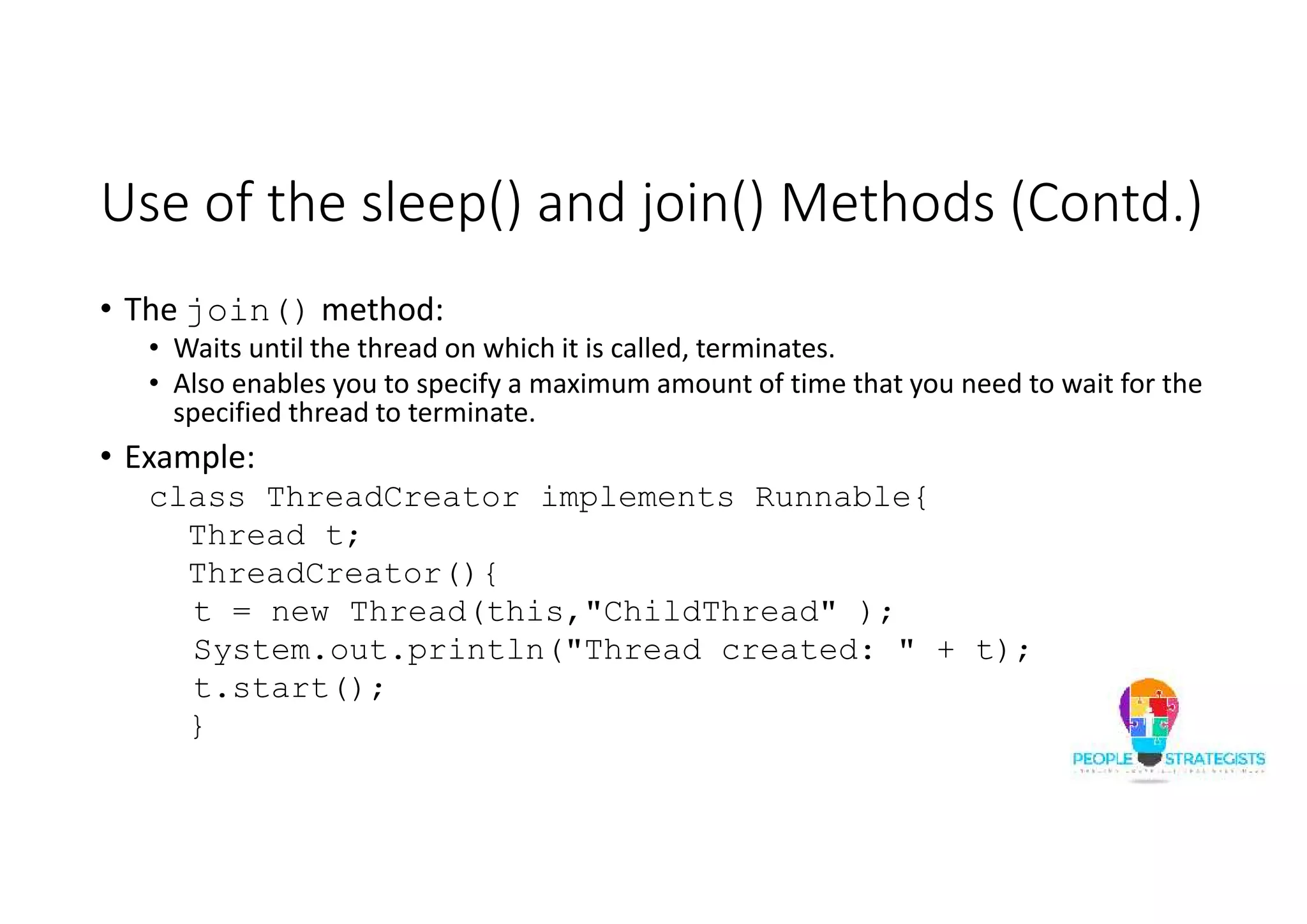 Use of the sleep() and join() Methods (Contd.) • The join() method: • Waits until the thread on which it is called, terminates. • Also enables you to specify a maximum amount of time that you need to wait for the specified thread to terminate. • Example: class ThreadCreator implements Runnable{ Thread t; ThreadCreator(){ t = new Thread(this,"ChildThread" ); System.out.println("Thread created: " + t); t.start(); } 