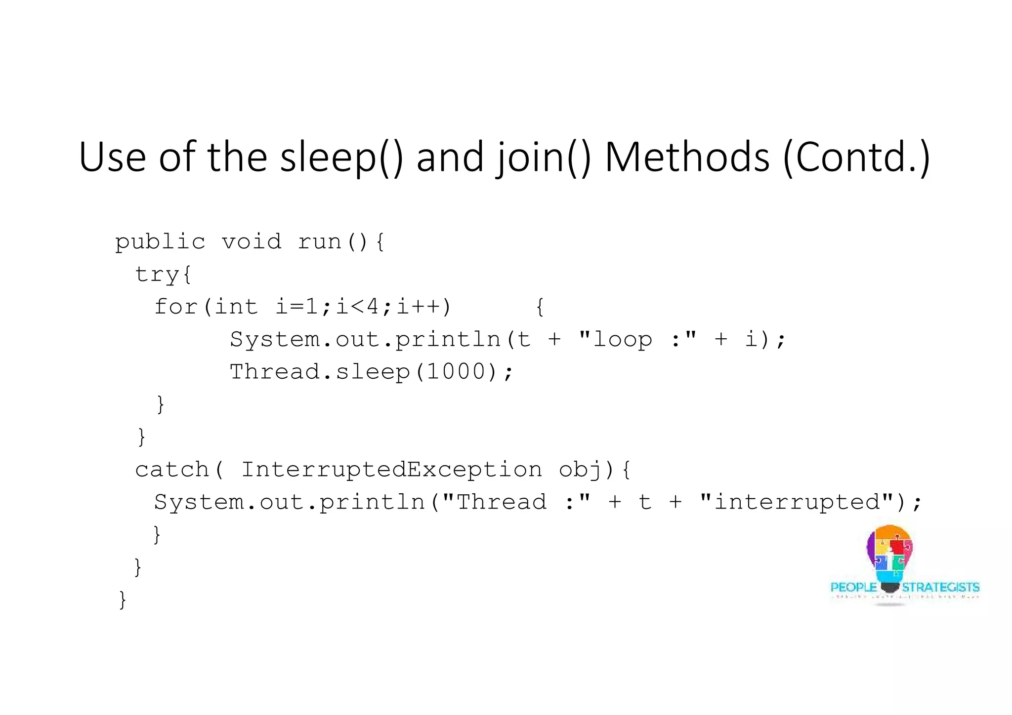 Use of the sleep() and join() Methods (Contd.) public void run(){ try{ for(int i=1;i<4;i++) { System.out.println(t + "loop :" + i); Thread.sleep(1000); } } catch( InterruptedException obj){ System.out.println("Thread :" + t + "interrupted"); } } } 