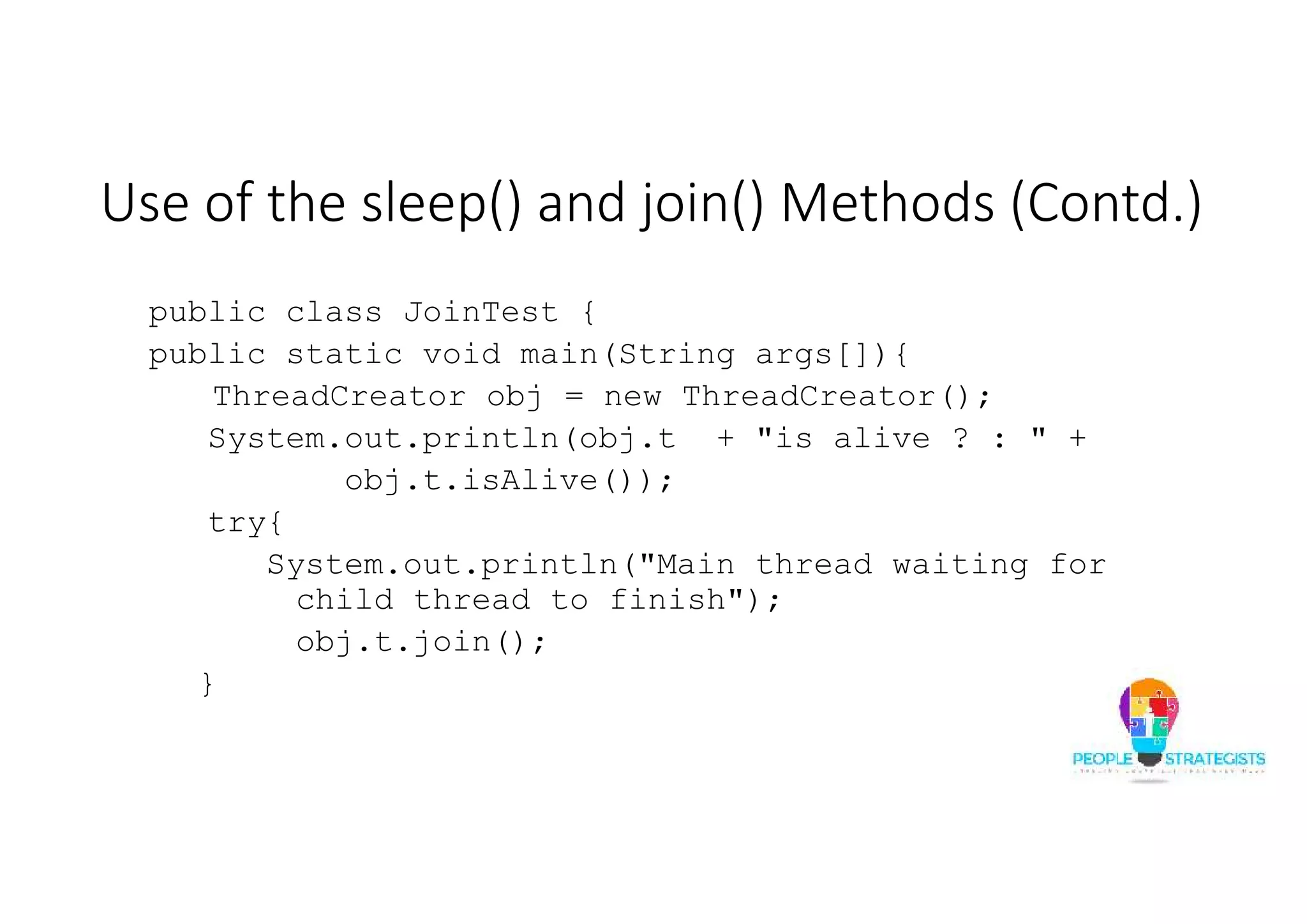 Use of the sleep() and join() Methods (Contd.) public class JoinTest { public static void main(String args[]){ ThreadCreator obj = new ThreadCreator(); System.out.println(obj.t + "is alive ? : " + obj.t.isAlive()); try{ System.out.println("Main thread waiting for child thread to finish"); obj.t.join(); } 