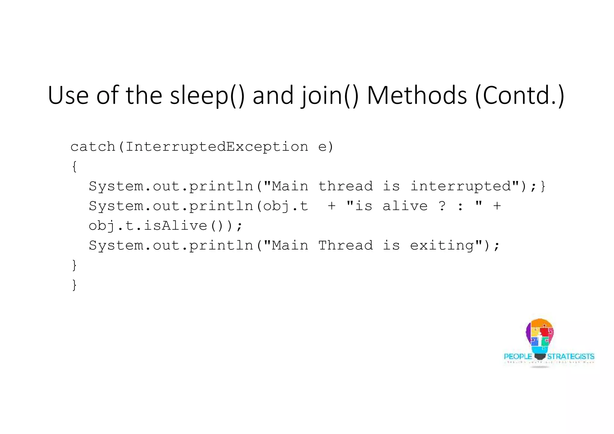 Use of the sleep() and join() Methods (Contd.) catch(InterruptedException e) { System.out.println("Main thread is interrupted");} System.out.println(obj.t + "is alive ? : " + obj.t.isAlive()); System.out.println("Main Thread is exiting"); } } 