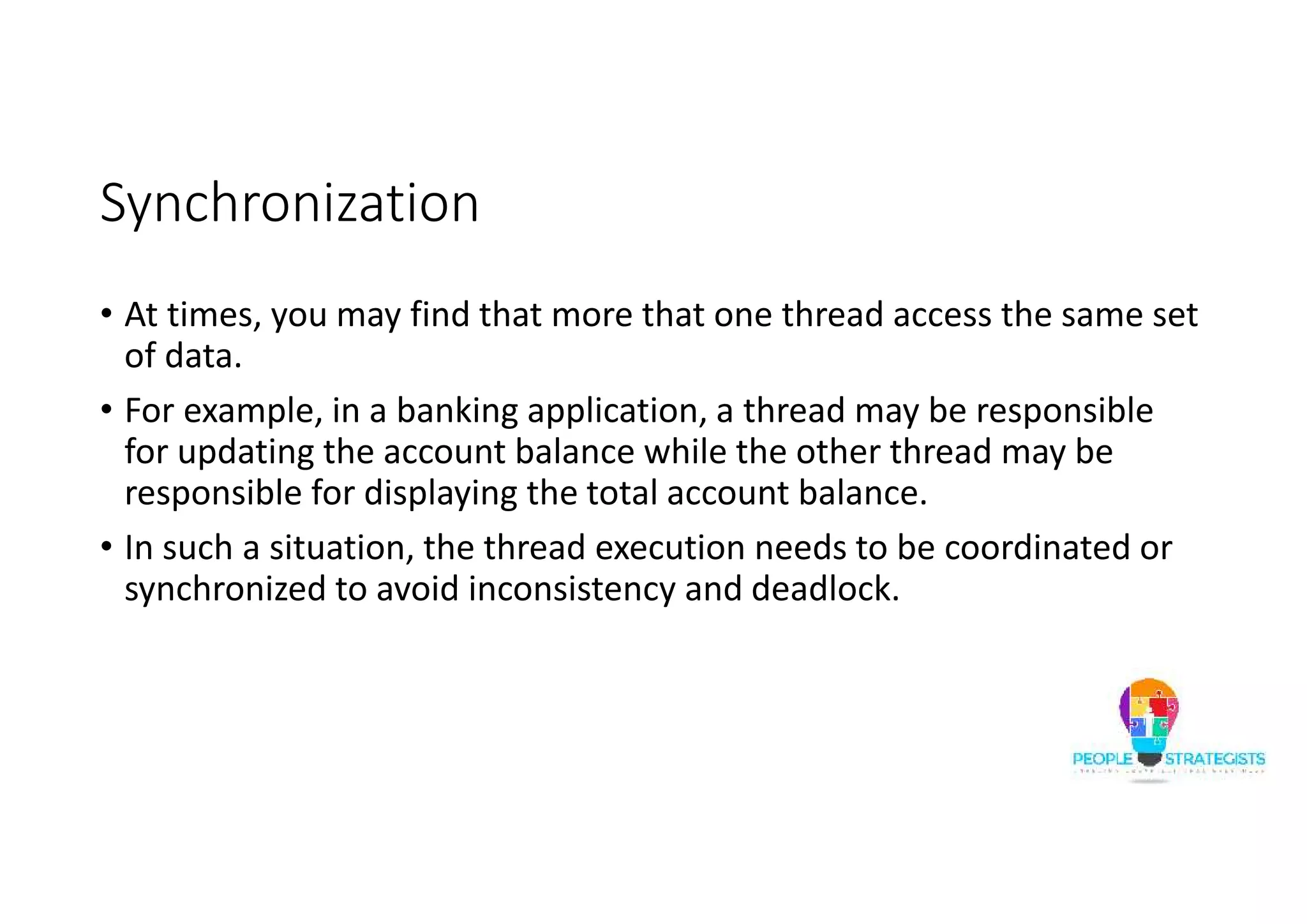 Synchronization • At times, you may find that more that one thread access the same set of data. • For example, in a banking application, a thread may be responsible for updating the account balance while the other thread may be responsible for displaying the total account balance. • In such a situation, the thread execution needs to be coordinated or synchronized to avoid inconsistency and deadlock. 
