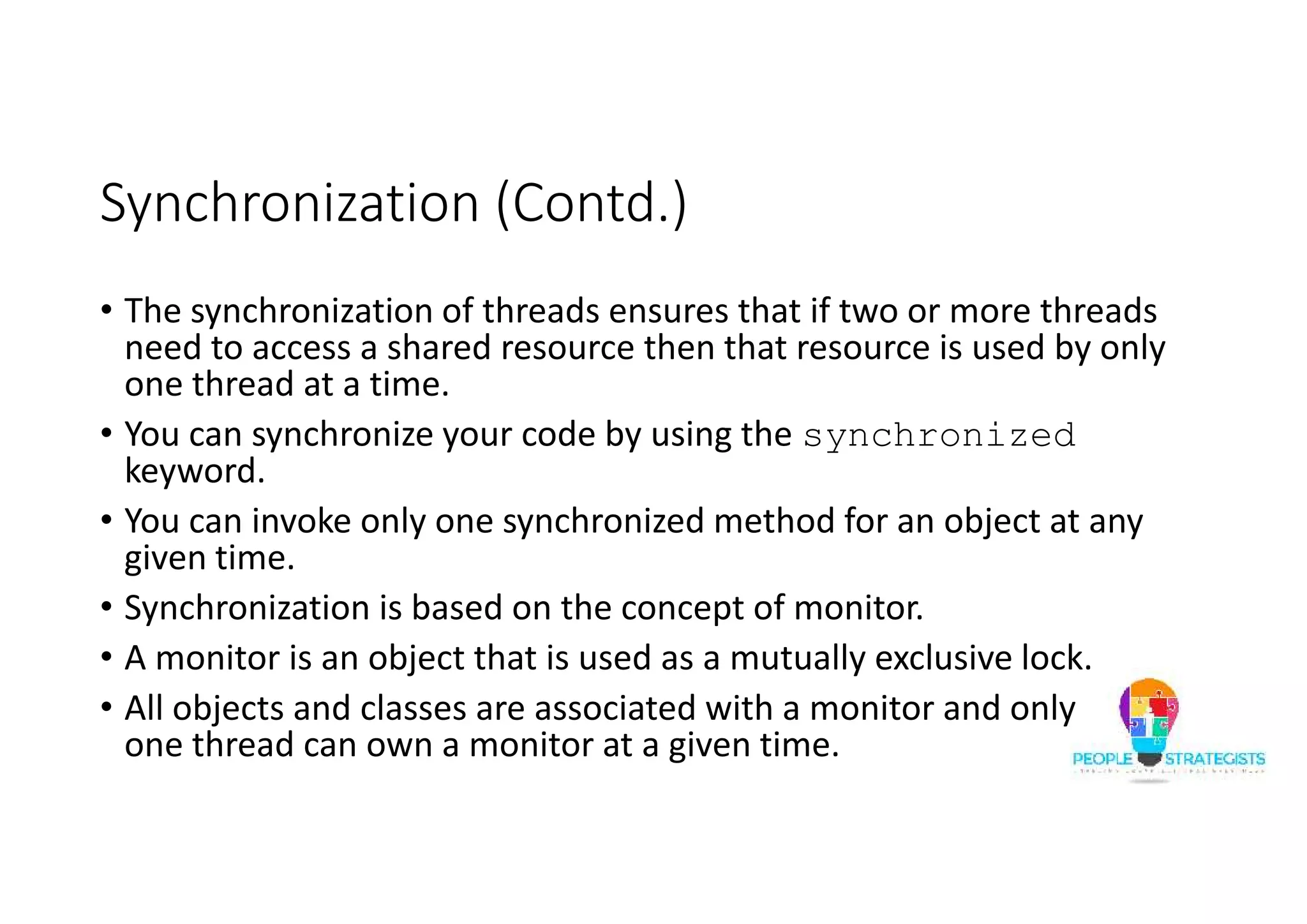 Synchronization (Contd.) • The synchronization of threads ensures that if two or more threads need to access a shared resource then that resource is used by only one thread at a time. • You can synchronize your code by using the synchronized keyword. • You can invoke only one synchronized method for an object at any given time. • Synchronization is based on the concept of monitor. • A monitor is an object that is used as a mutually exclusive lock. • All objects and classes are associated with a monitor and only one thread can own a monitor at a given time. 