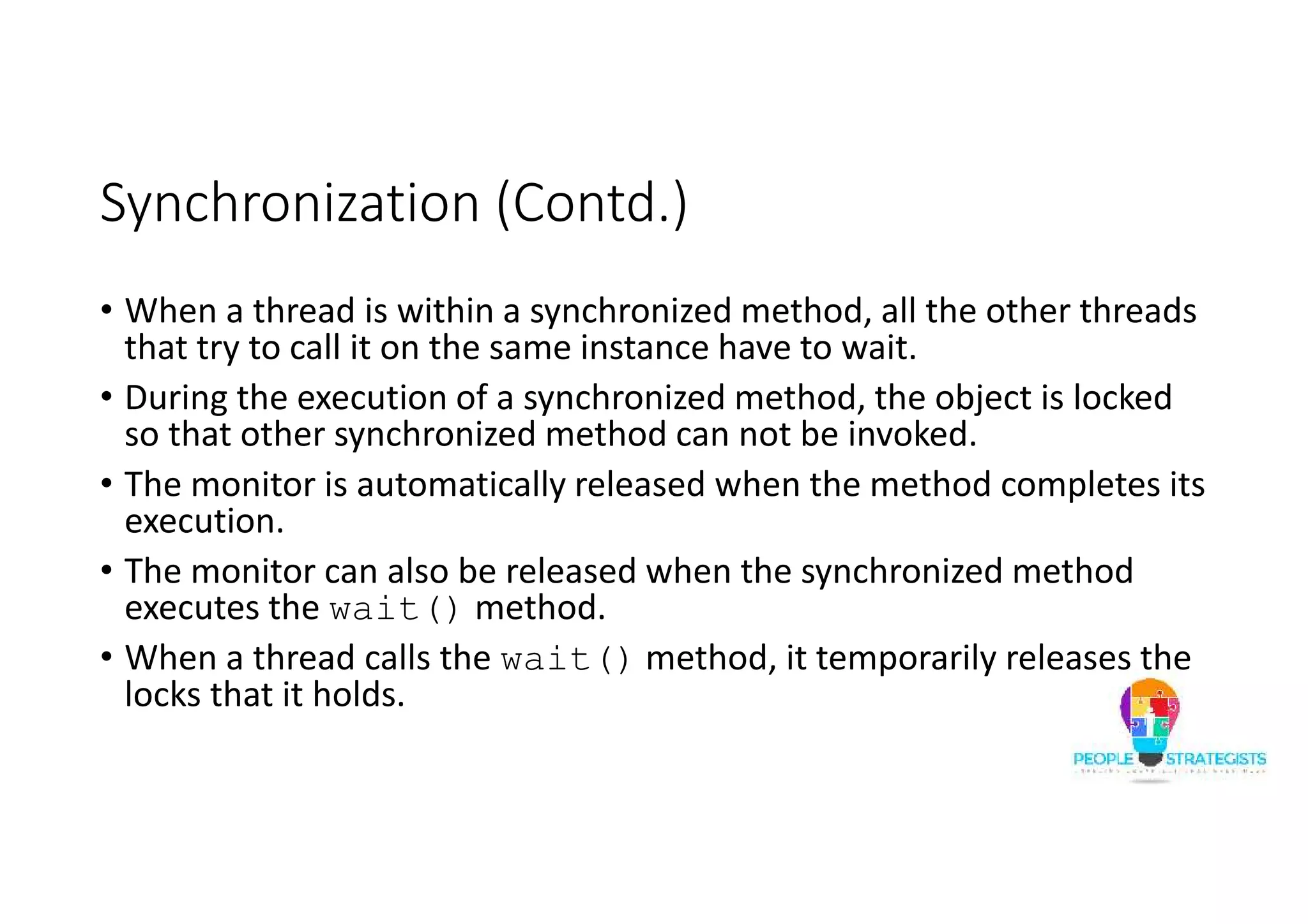 Synchronization (Contd.) • When a thread is within a synchronized method, all the other threads that try to call it on the same instance have to wait. • During the execution of a synchronized method, the object is locked so that other synchronized method can not be invoked. • The monitor is automatically released when the method completes its execution. • The monitor can also be released when the synchronized method executes the wait() method. • When a thread calls the wait() method, it temporarily releases the locks that it holds. 