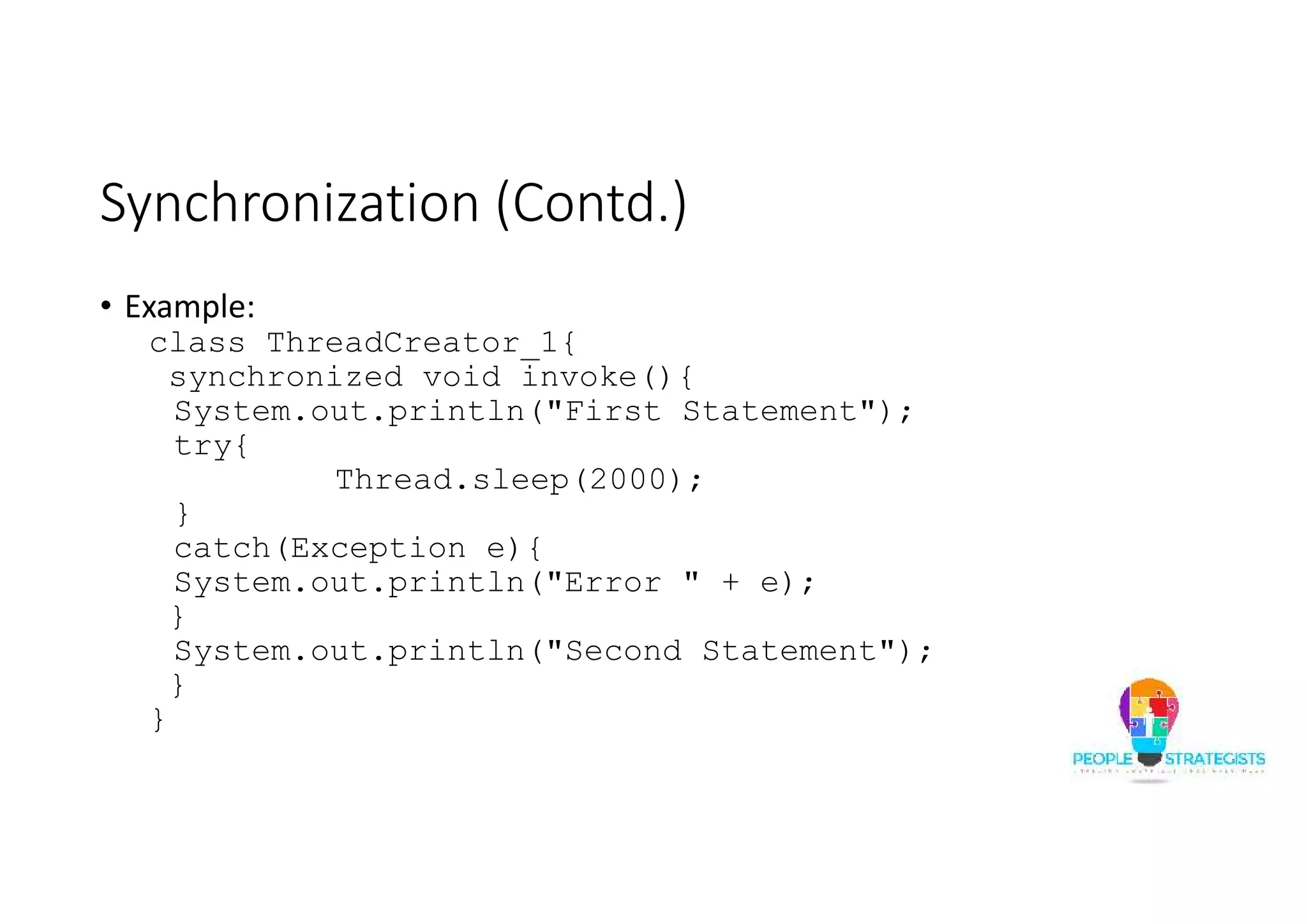Synchronization (Contd.) • Example: class ThreadCreator_1{ synchronized void invoke(){ System.out.println("First Statement"); try{ Thread.sleep(2000); } catch(Exception e){ System.out.println("Error " + e); } System.out.println("Second Statement"); } } 