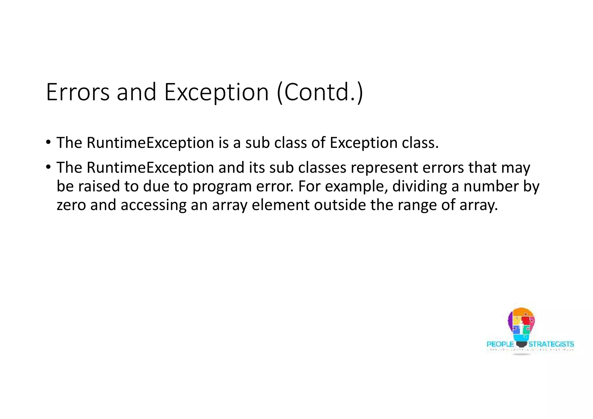 Errors and Exception (Contd.) • The RuntimeException is a sub class of Exception class. • The RuntimeException and its sub classes represent errors that may be raised to due to program error. For example, dividing a number by zero and accessing an array element outside the range of array. 