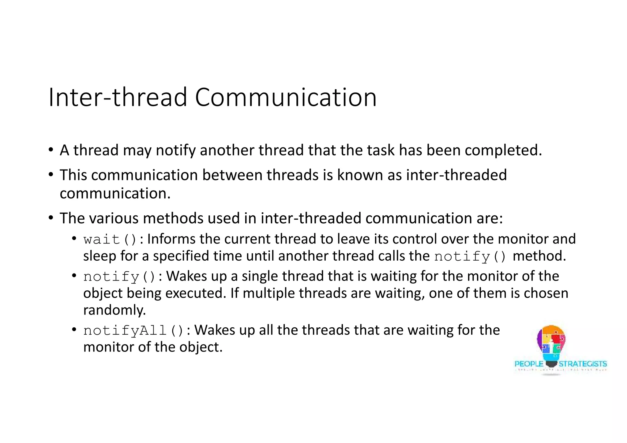 Inter-thread Communication • A thread may notify another thread that the task has been completed. • This communication between threads is known as inter-threaded communication. • The various methods used in inter-threaded communication are: • wait(): Informs the current thread to leave its control over the monitor and sleep for a specified time until another thread calls the notify() method. • notify(): Wakes up a single thread that is waiting for the monitor of the object being executed. If multiple threads are waiting, one of them is chosen randomly. • notifyAll(): Wakes up all the threads that are waiting for the monitor of the object. 