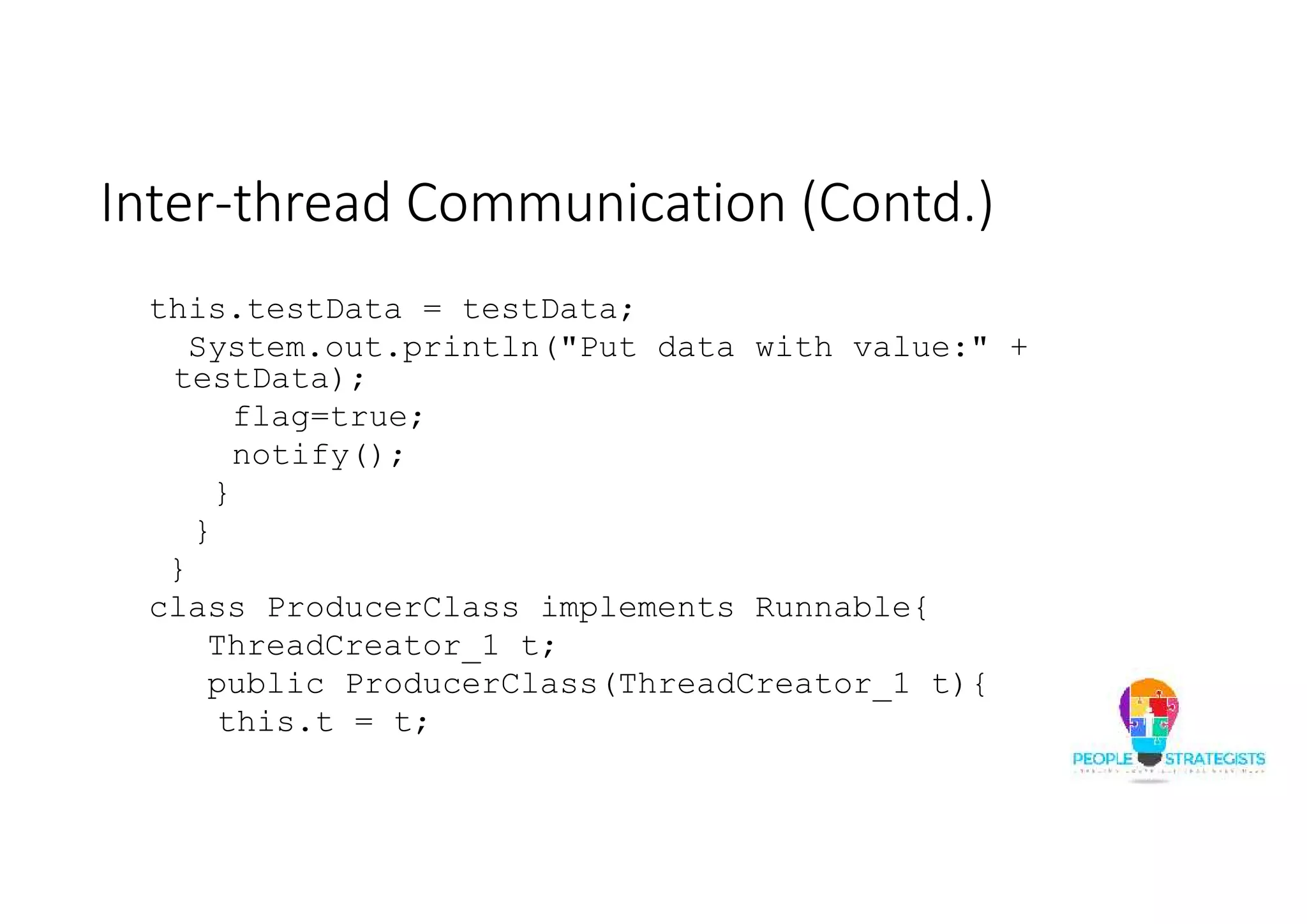 Inter-thread Communication (Contd.) this.testData = testData; System.out.println("Put data with value:" + testData); flag=true; notify(); } } } class ProducerClass implements Runnable{ ThreadCreator_1 t; public ProducerClass(ThreadCreator_1 t){ this.t = t; 