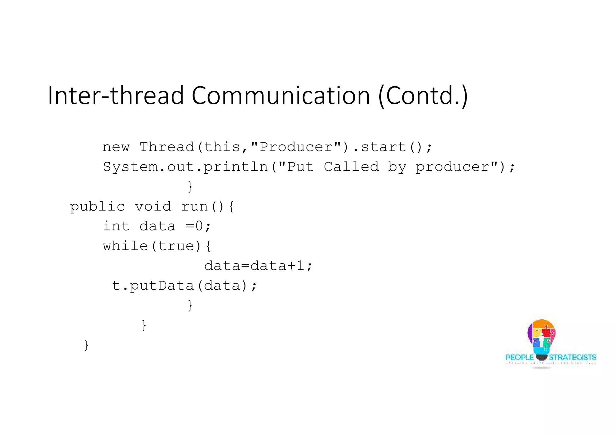 Inter-thread Communication (Contd.) new Thread(this,"Producer").start(); System.out.println("Put Called by producer"); } public void run(){ int data =0; while(true){ data=data+1; t.putData(data); } } } 