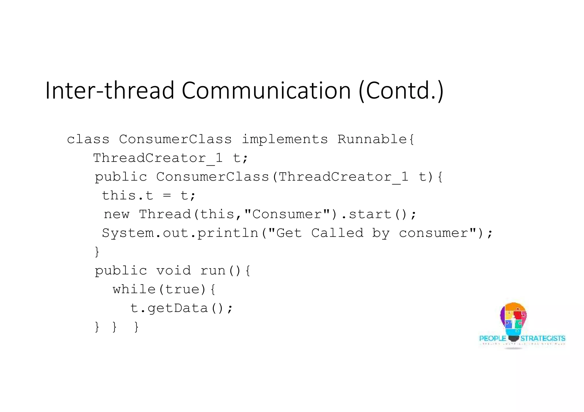 Inter-thread Communication (Contd.) class ConsumerClass implements Runnable{ ThreadCreator_1 t; public ConsumerClass(ThreadCreator_1 t){ this.t = t; new Thread(this,"Consumer").start(); System.out.println("Get Called by consumer"); } public void run(){ while(true){ t.getData(); } } } 