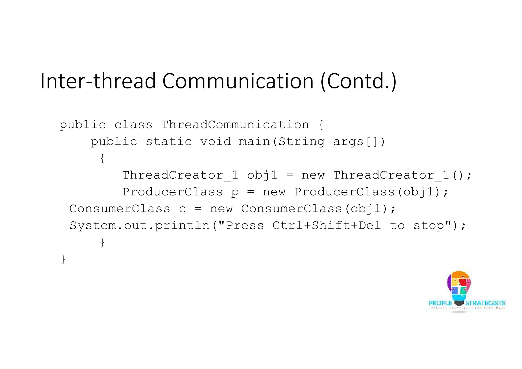 Inter-thread Communication (Contd.) public class ThreadCommunication { public static void main(String args[]) { ThreadCreator_1 obj1 = new ThreadCreator_1(); ProducerClass p = new ProducerClass(obj1); ConsumerClass c = new ConsumerClass(obj1); System.out.println("Press Ctrl+Shift+Del to stop"); } } 