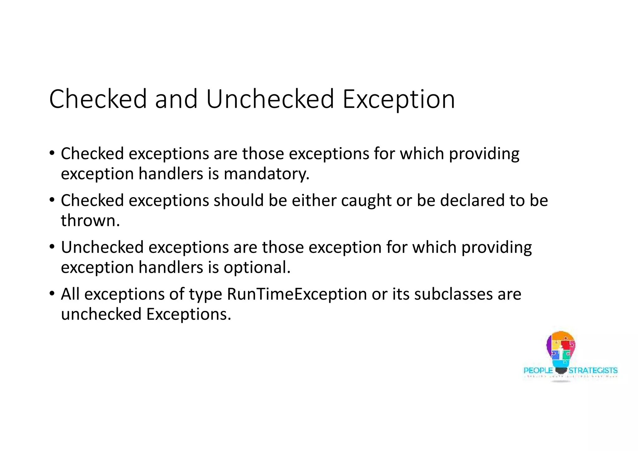 Checked and Unchecked Exception • Checked exceptions are those exceptions for which providing exception handlers is mandatory. • Checked exceptions should be either caught or be declared to be thrown. • Unchecked exceptions are those exception for which providing exception handlers is optional. • All exceptions of type RunTimeException or its subclasses are unchecked Exceptions. 