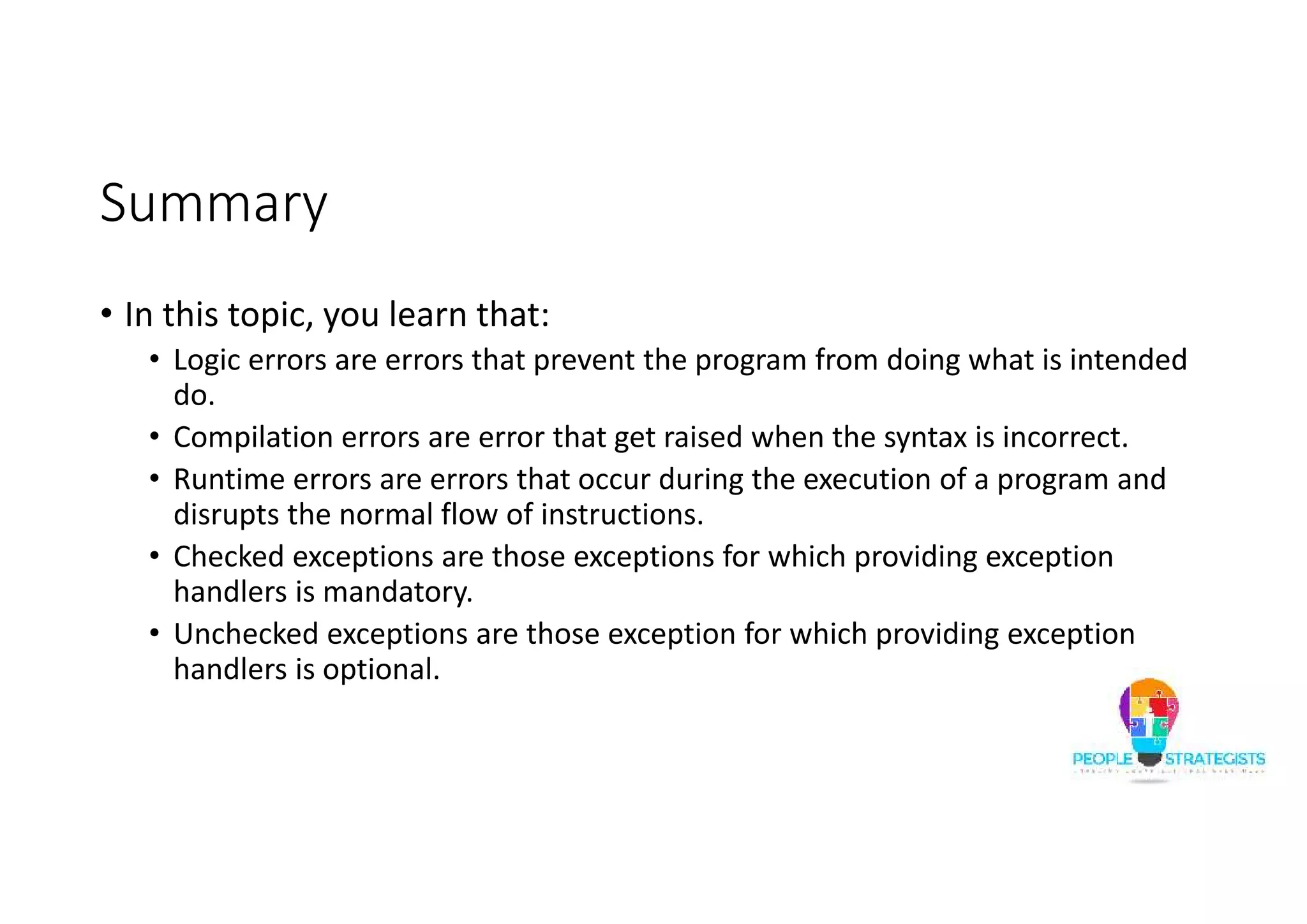 Summary • In this topic, you learn that: • Logic errors are errors that prevent the program from doing what is intended do. • Compilation errors are error that get raised when the syntax is incorrect. • Runtime errors are errors that occur during the execution of a program and disrupts the normal flow of instructions. • Checked exceptions are those exceptions for which providing exception handlers is mandatory. • Unchecked exceptions are those exception for which providing exception handlers is optional. 