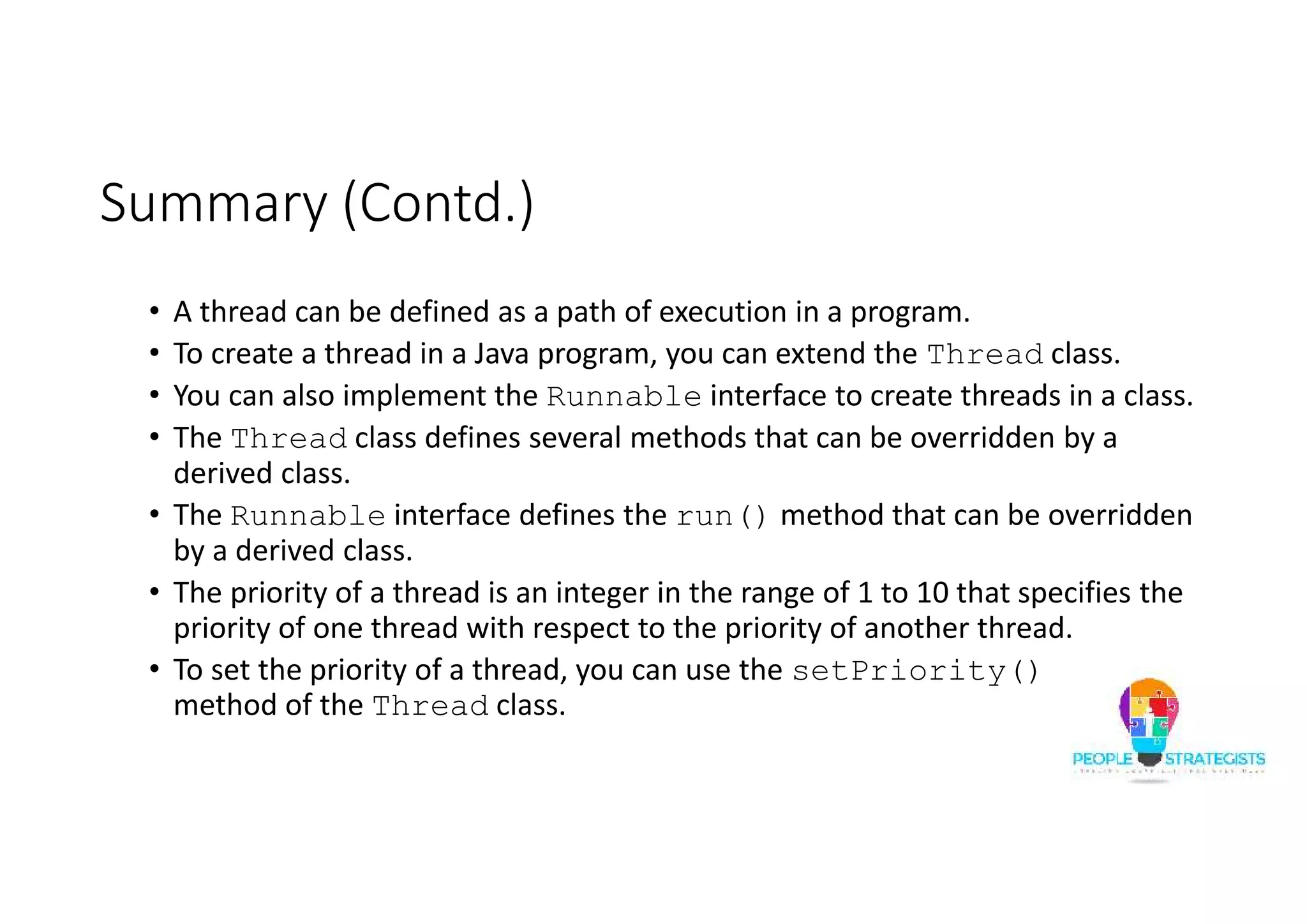 Summary (Contd.) • A thread can be defined as a path of execution in a program. • To create a thread in a Java program, you can extend the Thread class. • You can also implement the Runnable interface to create threads in a class. • The Thread class defines several methods that can be overridden by a derived class. • The Runnable interface defines the run() method that can be overridden by a derived class. • The priority of a thread is an integer in the range of 1 to 10 that specifies the priority of one thread with respect to the priority of another thread. • To set the priority of a thread, you can use the setPriority() method of the Thread class. 