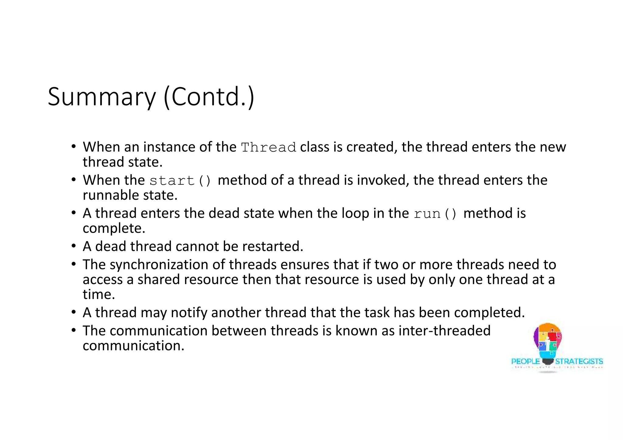 Summary (Contd.) • When an instance of the Thread class is created, the thread enters the new thread state. • When the start() method of a thread is invoked, the thread enters the runnable state. • A thread enters the dead state when the loop in the run() method is complete. • A dead thread cannot be restarted. • The synchronization of threads ensures that if two or more threads need to access a shared resource then that resource is used by only one thread at a time. • A thread may notify another thread that the task has been completed. • The communication between threads is known as inter-threaded communication. 