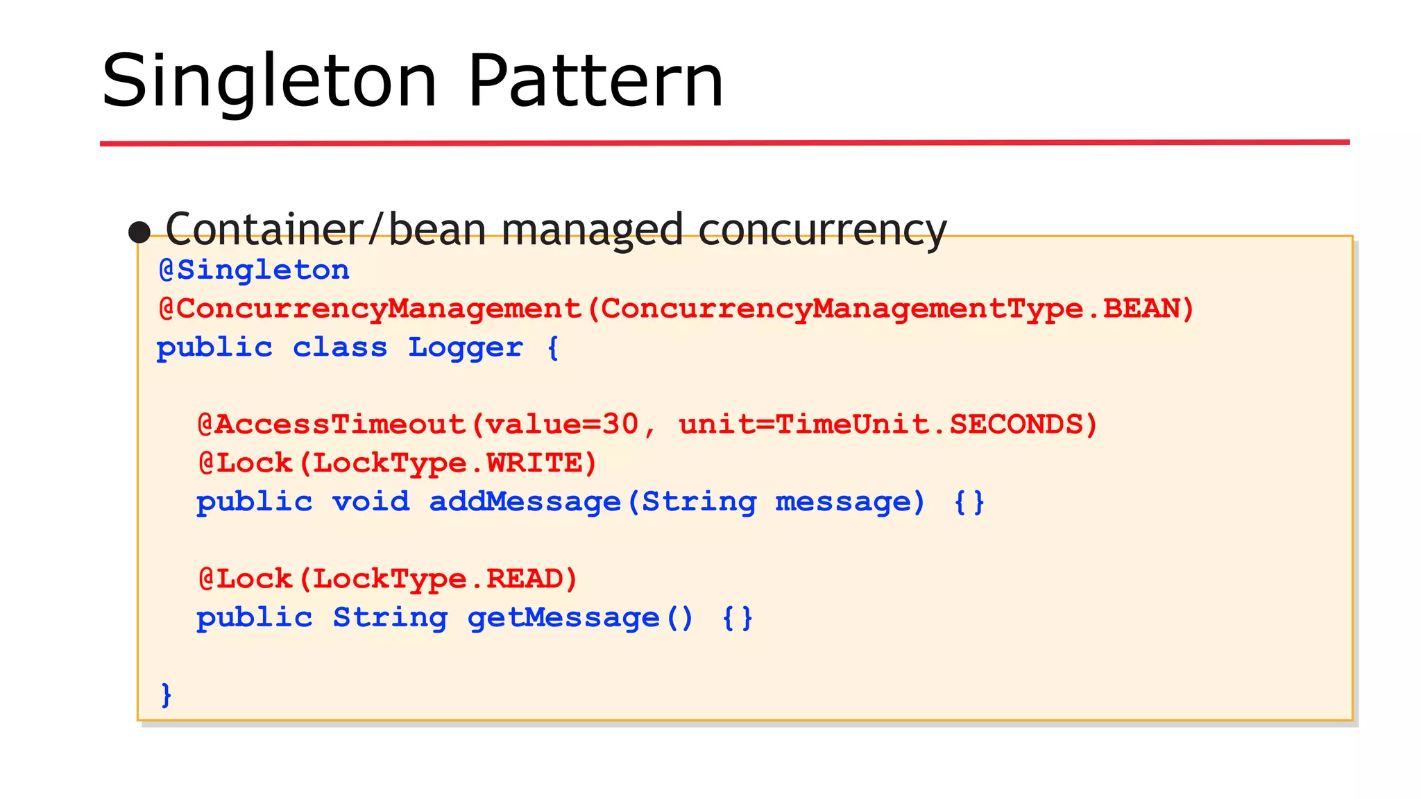 Singleton Pattern
@Singleton
@ConcurrencyManagement(ConcurrencyManagementType.BEAN)
public class Logger {
@AccessTimeout(value=30, unit=TimeUnit.SECONDS)
@Lock(LockType.WRITE)
public void addMessage(String message) {}
@Lock(LockType.READ)
public String getMessage() {}
}
@Singleton
@ConcurrencyManagement(ConcurrencyManagementType.BEAN)
public class Logger {
@AccessTimeout(value=30, unit=TimeUnit.SECONDS)
@Lock(LockType.WRITE)
public void addMessage(String message) {}
@Lock(LockType.READ)
public String getMessage() {}
}
•Container/bean managed concurrency
 