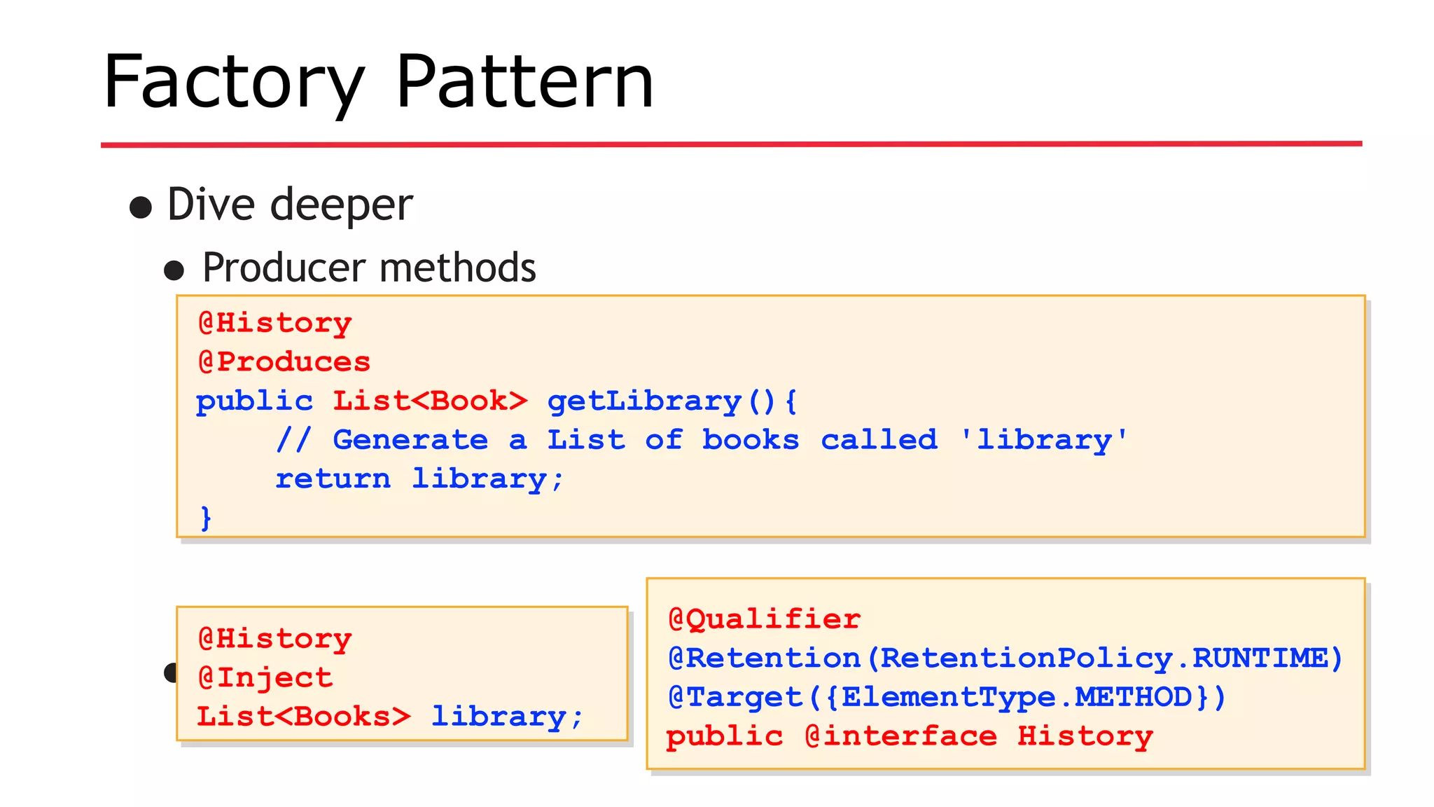 Factory Pattern
•Dive deeper
•Producer methods
•Use it like so:
@History
@Produces
public List<Book> getLibrary(){
// Generate a List of books called 'library'
return library;
}
@History
@Produces
public List<Book> getLibrary(){
// Generate a List of books called 'library'
return library;
}
@History
@Inject
List<Books> library;
@History
@Inject
List<Books> library;
@Qualifier
@Retention(RetentionPolicy.RUNTIME)
@Target({ElementType.METHOD})
public @interface History
@Qualifier
@Retention(RetentionPolicy.RUNTIME)
@Target({ElementType.METHOD})
public @interface History
 