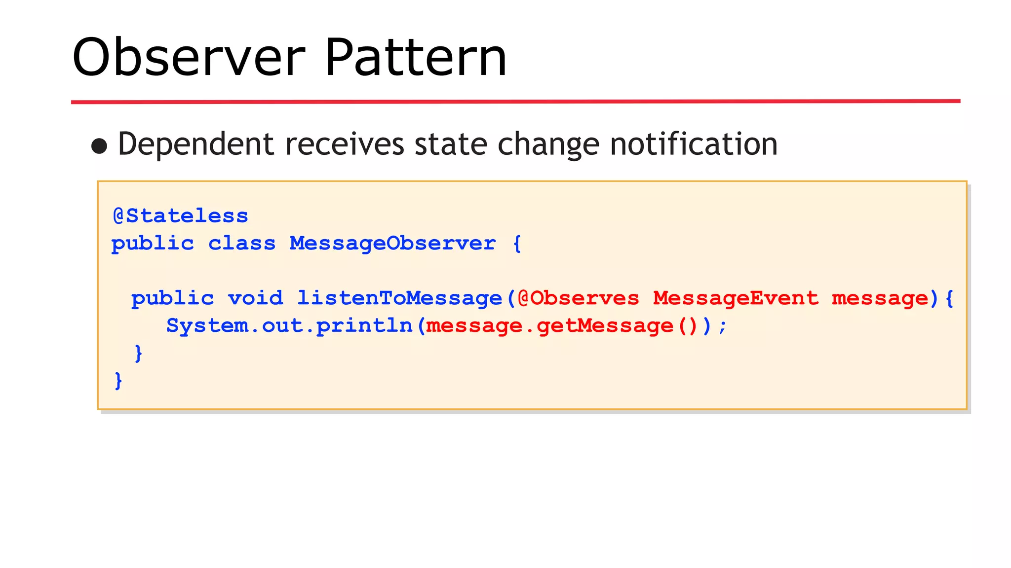 Observer Pattern
•Dependent receives state change notification
@Stateless
public class MessageObserver {
public void listenToMessage(@Observes MessageEvent message){
System.out.println(message.getMessage());
}
}
@Stateless
public class MessageObserver {
public void listenToMessage(@Observes MessageEvent message){
System.out.println(message.getMessage());
}
}
 