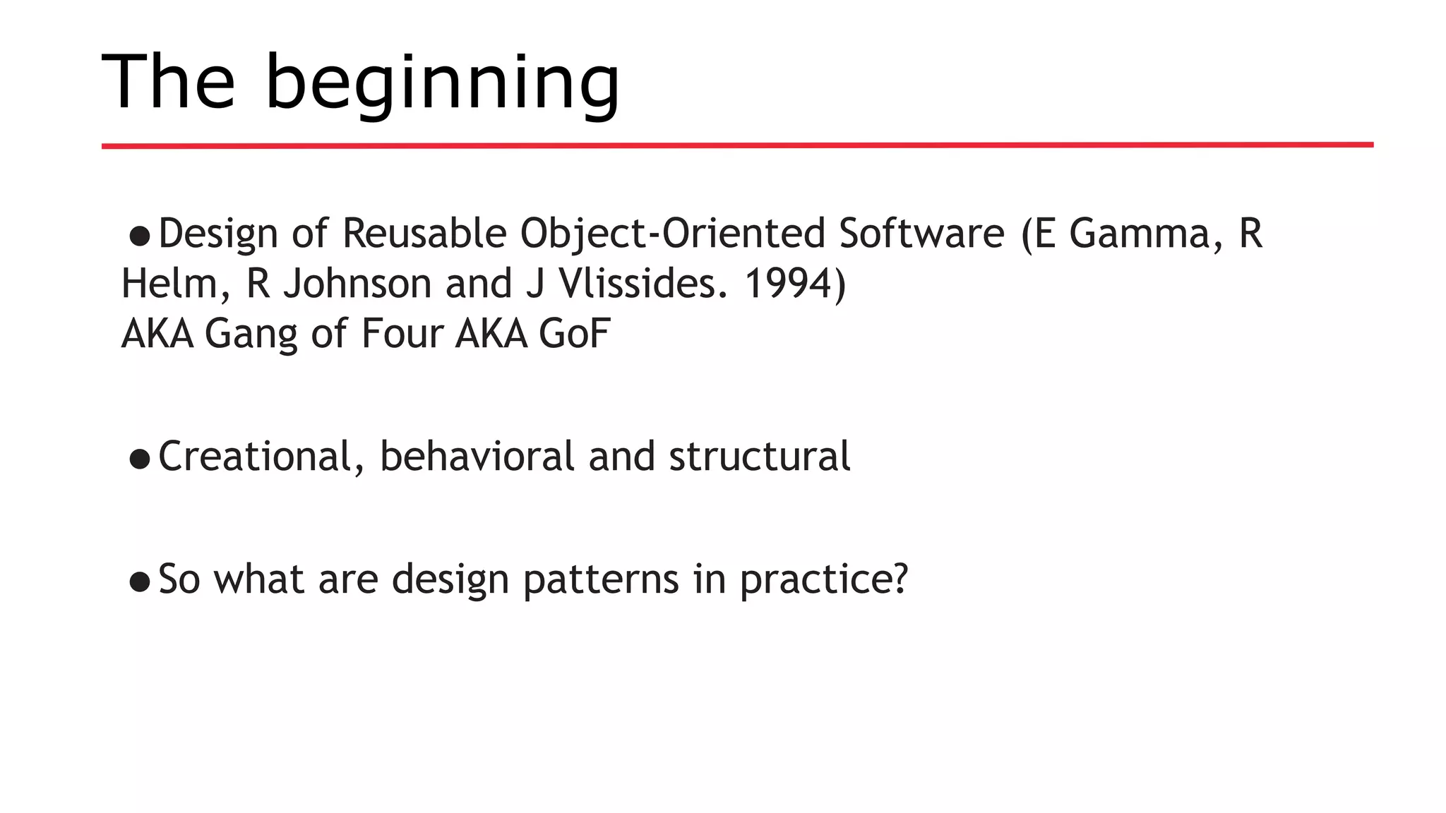 The beginning
•Design of Reusable Object-Oriented Software (E Gamma, R
Helm, R Johnson and J Vlissides. 1994)
AKA Gang of Four AKA GoF
•Creational, behavioral and structural
•So what are design patterns in practice?
 