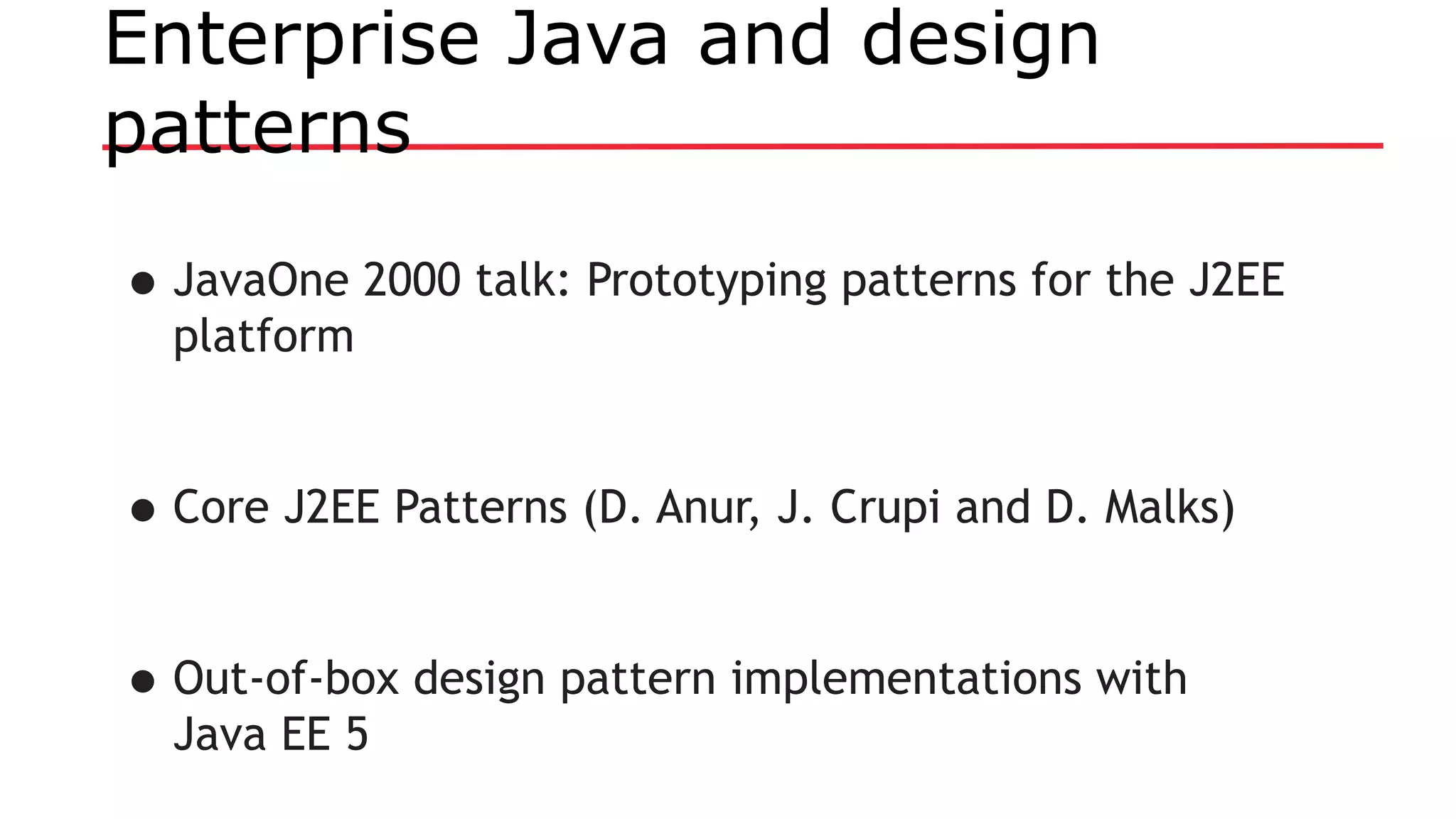 Enterprise Java and design
patterns
•JavaOne 2000 talk: Prototyping patterns for the J2EE
platform
•Core J2EE Patterns (D. Anur, J. Crupi and D. Malks)
•Out-of-box design pattern implementations with
Java EE 5
 