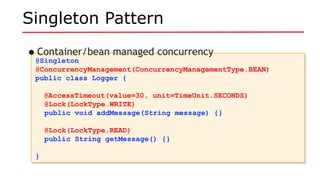 Singleton Pattern
@Singleton
@ConcurrencyManagement(ConcurrencyManagementType.BEAN)
public class Logger {
@AccessTimeout(value=30, unit=TimeUnit.SECONDS)
@Lock(LockType.WRITE)
public void addMessage(String message) {}
@Lock(LockType.READ)
public String getMessage() {}
}
@Singleton
@ConcurrencyManagement(ConcurrencyManagementType.BEAN)
public class Logger {
@AccessTimeout(value=30, unit=TimeUnit.SECONDS)
@Lock(LockType.WRITE)
public void addMessage(String message) {}
@Lock(LockType.READ)
public String getMessage() {}
}
•Container/bean managed concurrency
 