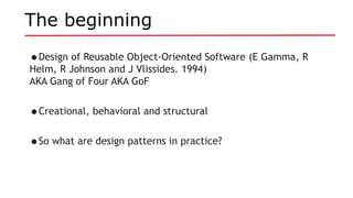 The beginning
•Design of Reusable Object-Oriented Software (E Gamma, R
Helm, R Johnson and J Vlissides. 1994)
AKA Gang of Four AKA GoF
•Creational, behavioral and structural
•So what are design patterns in practice?
 