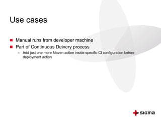 Use cases
 Manual runs from developer machine
 Part of Continuous Deivery process
– Add just one more Maven action inside specific CI configuration before
deployment action
 