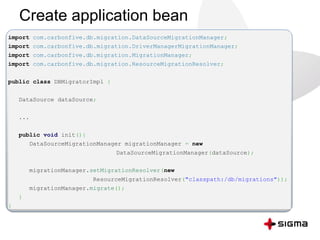 Create application bean
import com.carbonfive.db.migration.DataSourceMigrationManager;
import com.carbonfive.db.migration.DriverManagerMigrationManager;
import com.carbonfive.db.migration.MigrationManager;
import com.carbonfive.db.migration.ResourceMigrationResolver;
public class DBMigratorImpl {
DataSource dataSource;
...
public void init(){
DataSourceMigrationManager migrationManager = new
DataSourceMigrationManager(dataSource);
migrationManager.setMigrationResolver(new
ResourceMigrationResolver("classpath:/db/migrations"));
migrationManager.migrate();
}
}
 