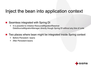 Inject the bean into application context
 Seamless integrated with Spring DI
 It is possible to initialize ResourceMigrationResolver
DataSourceMigrationManager directly though Spring DI without any line of code
 Two places where bean might be integrated inside Spring context
 Before Persistent beans
 After Persistent beans
 