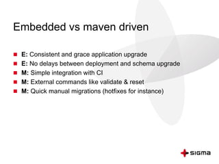 Embedded vs maven driven
 E: Consistent and grace application upgrade
 E: No delays between deployment and schema upgrade
 M: Simple integration with CI
 M: External commands like validate & reset
 M: Quick manual migrations (hotfixes for instance)
 