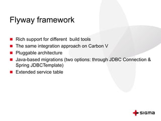 Flyway framework
 Rich support for different build tools
 The same integration approach on Carbon V
 Pluggable architecture
 Java-based migrations (two options: through JDBC Connection &
Spring JDBCTemplate)
 Extended service table
 