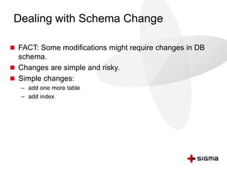 Dealing with Schema Change
 FACT: Some modifications might require changes in DB
schema.
 Changes are simple and risky.
 Simple changes:
– add one more table
– add index
 