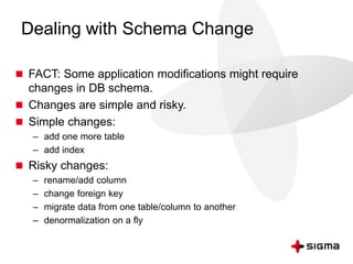 Dealing with Schema Change
 FACT: Some application modifications might require
changes in DB schema.
 Changes are simple and risky.
 Simple changes:
– add one more table
– add index
 Risky changes:
– rename/add column
– change foreign key
– migrate data from one table/column to another
– denormalization on a fly
 