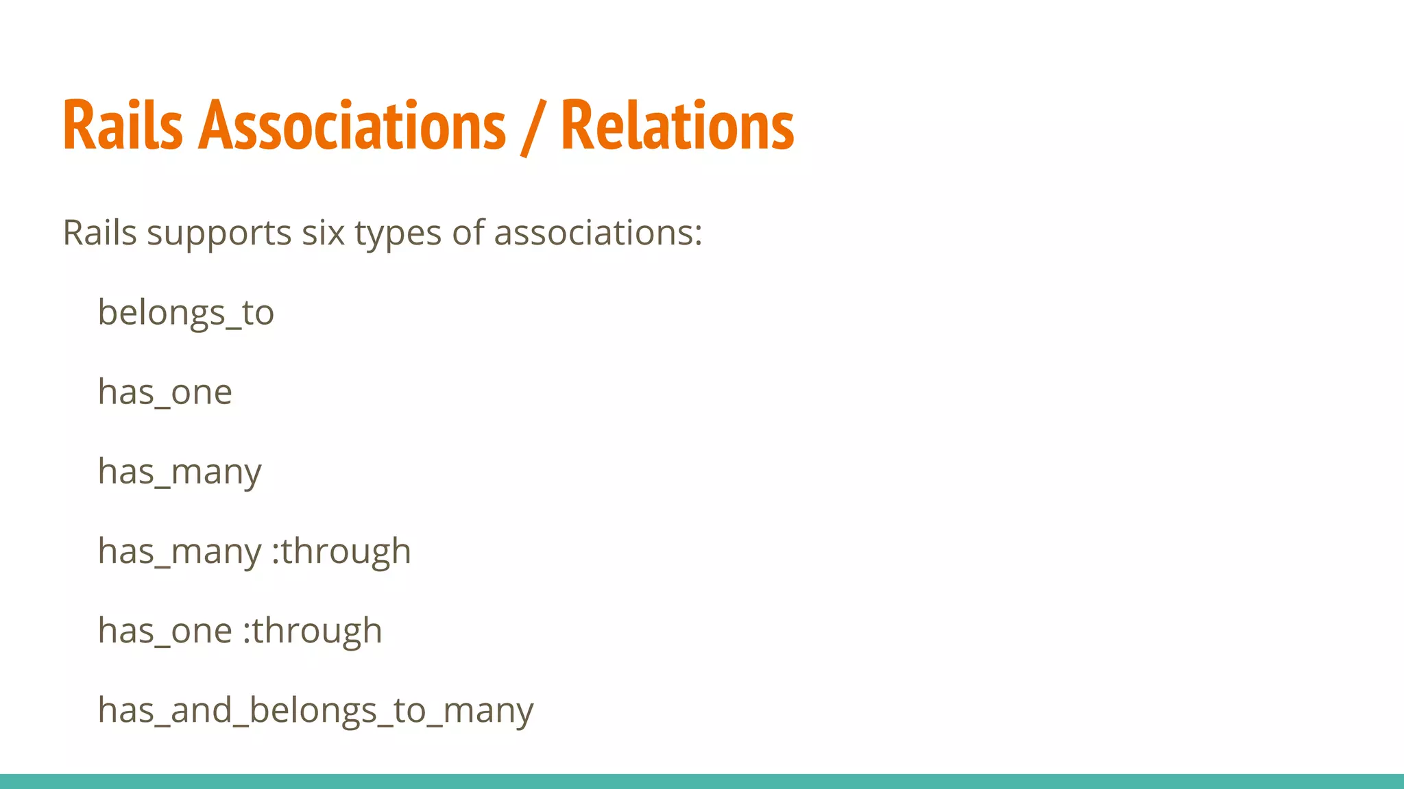Rails Associations / Relations
Rails supports six types of associations:
belongs_to
has_one
has_many
has_many :through
has_one :through
has_and_belongs_to_many
 