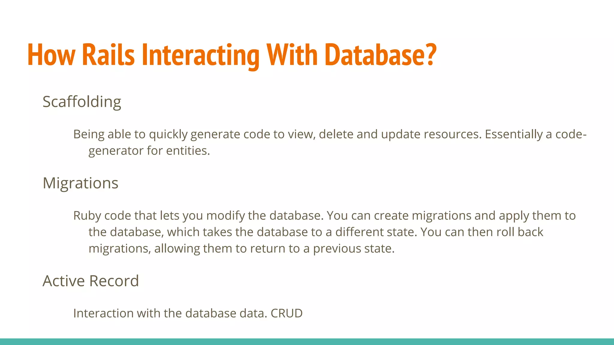 How Rails Interacting With Database?
Scaffolding
Being able to quickly generate code to view, delete and update resources. Essentially a code-
generator for entities.
Migrations
Ruby code that lets you modify the database. You can create migrations and apply them to
the database, which takes the database to a different state. You can then roll back
migrations, allowing them to return to a previous state.
Active Record
Interaction with the database data. CRUD
 