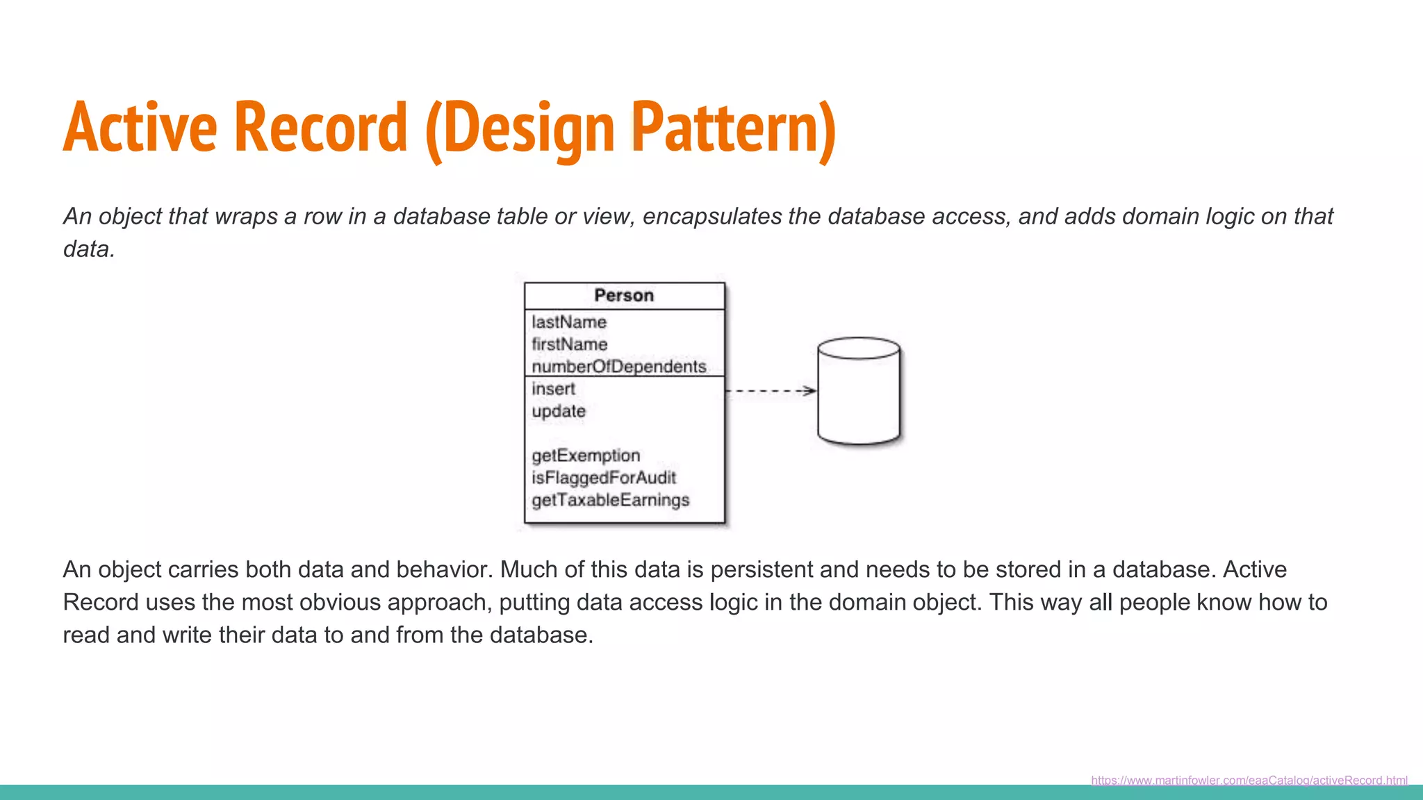 Active Record (Design Pattern)
An object that wraps a row in a database table or view, encapsulates the database access, and adds domain logic on that
data.
https://www.martinfowler.com/eaaCatalog/activeRecord.html
An object carries both data and behavior. Much of this data is persistent and needs to be stored in a database. Active
Record uses the most obvious approach, putting data access logic in the domain object. This way all people know how to
read and write their data to and from the database.
 