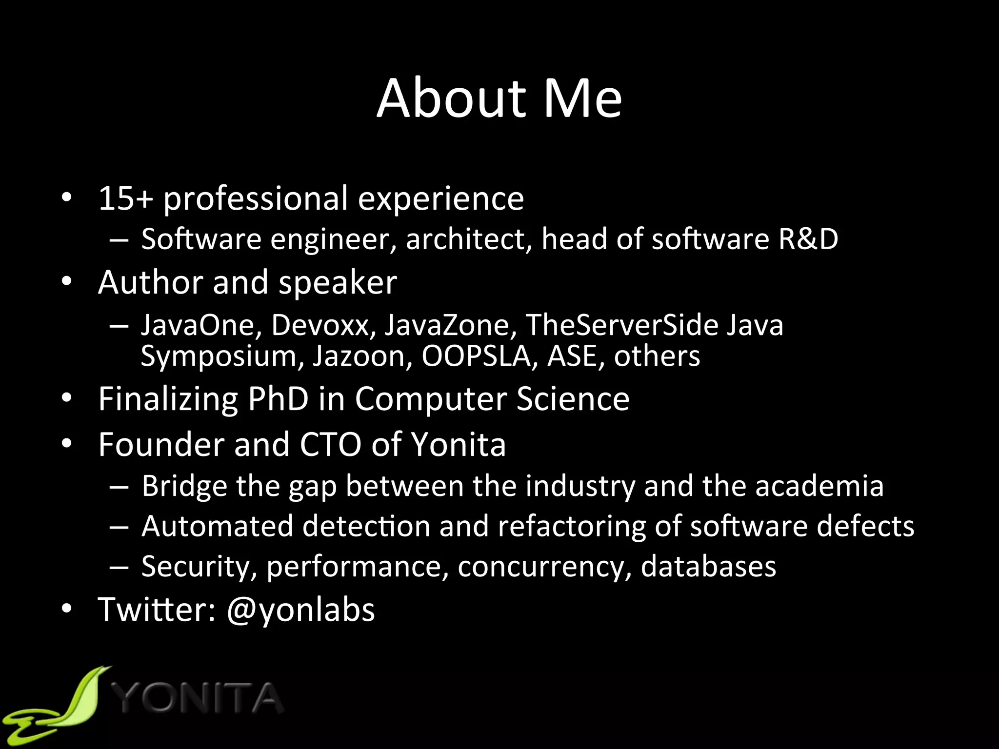 About	Me	
•  15+	professional	experience		
–  SoGware	engineer,	architect,	head	of	soGware	R&D		
•  Author	and	speaker		
–  JavaOne,	Devoxx,	JavaZone,	TheServerSide	Java	
Symposium,	Jazoon,	OOPSLA,	ASE,	others		
•  Finalizing	PhD	in	Computer	Science		
•  Founder	and	CTO	of	Yonita		
–  Bridge	the	gap	between	the	industry	and	the	academia		
–  Automated	detecUon	and	refactoring	of	soGware	defects	
–  Security,	performance,	concurrency,	databases		
•  TwiVer:	@yonlabs		
 