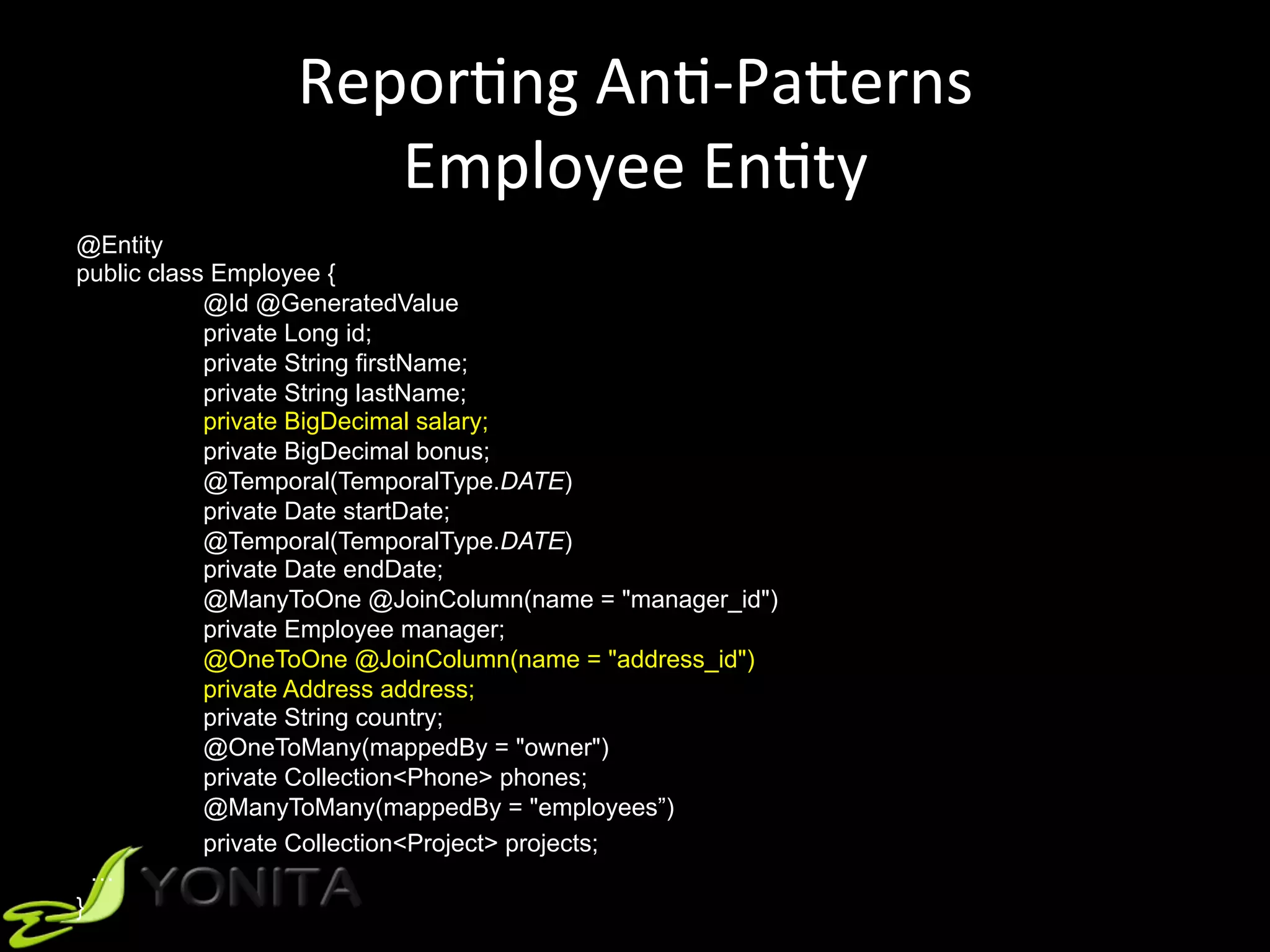 ReporUng	AnU-PaVerns	
Employee	EnUty	
@Entity
public class Employee {
@Id @GeneratedValue
private Long id;
private String firstName;
private String lastName;
private BigDecimal salary;
private BigDecimal bonus;
@Temporal(TemporalType.DATE)
private Date startDate;
@Temporal(TemporalType.DATE)
private Date endDate;
@ManyToOne @JoinColumn(name = "manager_id")
private Employee manager;
@OneToOne @JoinColumn(name = "address_id")
private Address address;
private String country;
@OneToMany(mappedBy = "owner")
private Collection<Phone> phones;
@ManyToMany(mappedBy = "employees”)
private Collection<Project> projects;
…
}
 