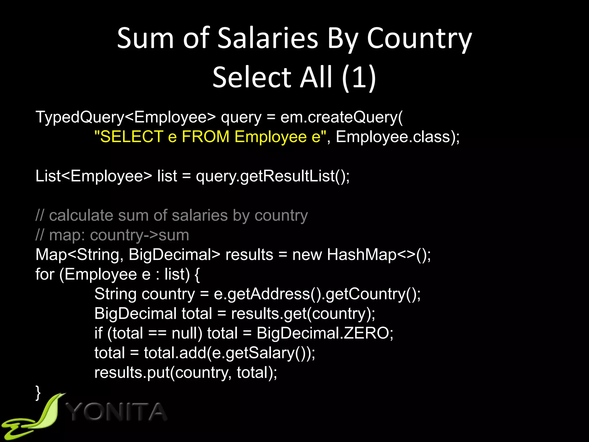 Sum	of	Salaries	By	Country	
Select	All	(1)	
TypedQuery<Employee> query = em.createQuery(
"SELECT e FROM Employee e", Employee.class);
List<Employee> list = query.getResultList();
// calculate sum of salaries by country
// map: country->sum
Map<String, BigDecimal> results = new HashMap<>();
for (Employee e : list) {
String country = e.getAddress().getCountry();
BigDecimal total = results.get(country);
if (total == null) total = BigDecimal.ZERO;
total = total.add(e.getSalary());
results.put(country, total);
}
 