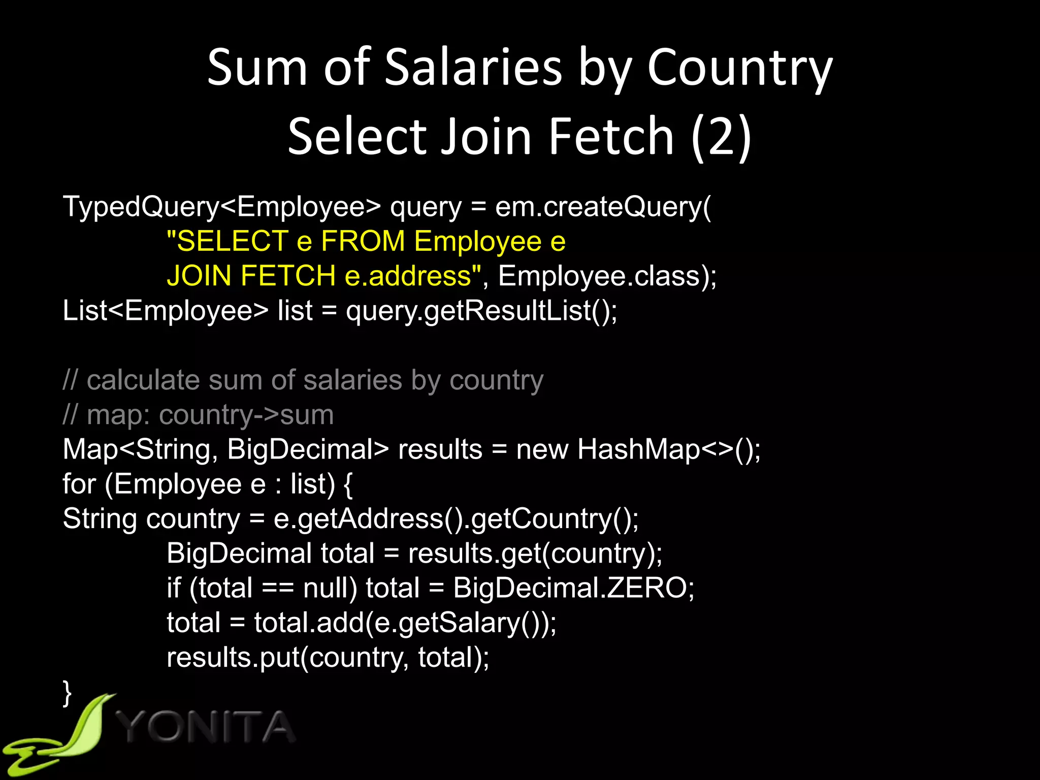 Sum	of	Salaries	by	Country	
Select	Join	Fetch	(2)	
TypedQuery<Employee> query = em.createQuery(
"SELECT e FROM Employee e
JOIN FETCH e.address", Employee.class);
List<Employee> list = query.getResultList();
// calculate sum of salaries by country
// map: country->sum
Map<String, BigDecimal> results = new HashMap<>();
for (Employee e : list) {
String country = e.getAddress().getCountry();
BigDecimal total = results.get(country);
if (total == null) total = BigDecimal.ZERO;
total = total.add(e.getSalary());
results.put(country, total);
}
 