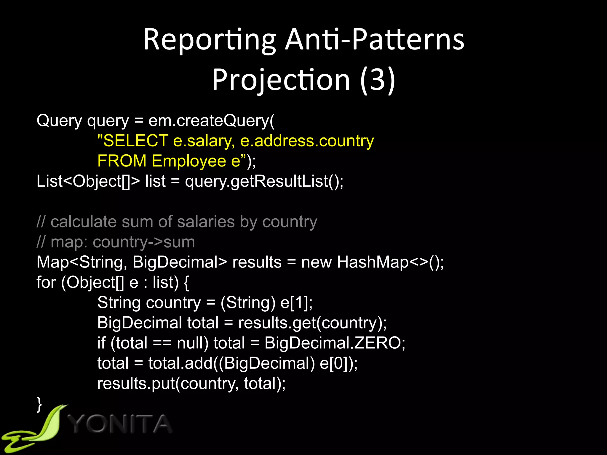 ReporUng	AnU-PaVerns	
ProjecUon	(3)	
Query query = em.createQuery(
"SELECT e.salary, e.address.country
FROM Employee e”);
List<Object[]> list = query.getResultList();
// calculate sum of salaries by country
// map: country->sum
Map<String, BigDecimal> results = new HashMap<>();
for (Object[] e : list) {
String country = (String) e[1];
BigDecimal total = results.get(country);
if (total == null) total = BigDecimal.ZERO;
total = total.add((BigDecimal) e[0]);
results.put(country, total);
}
 