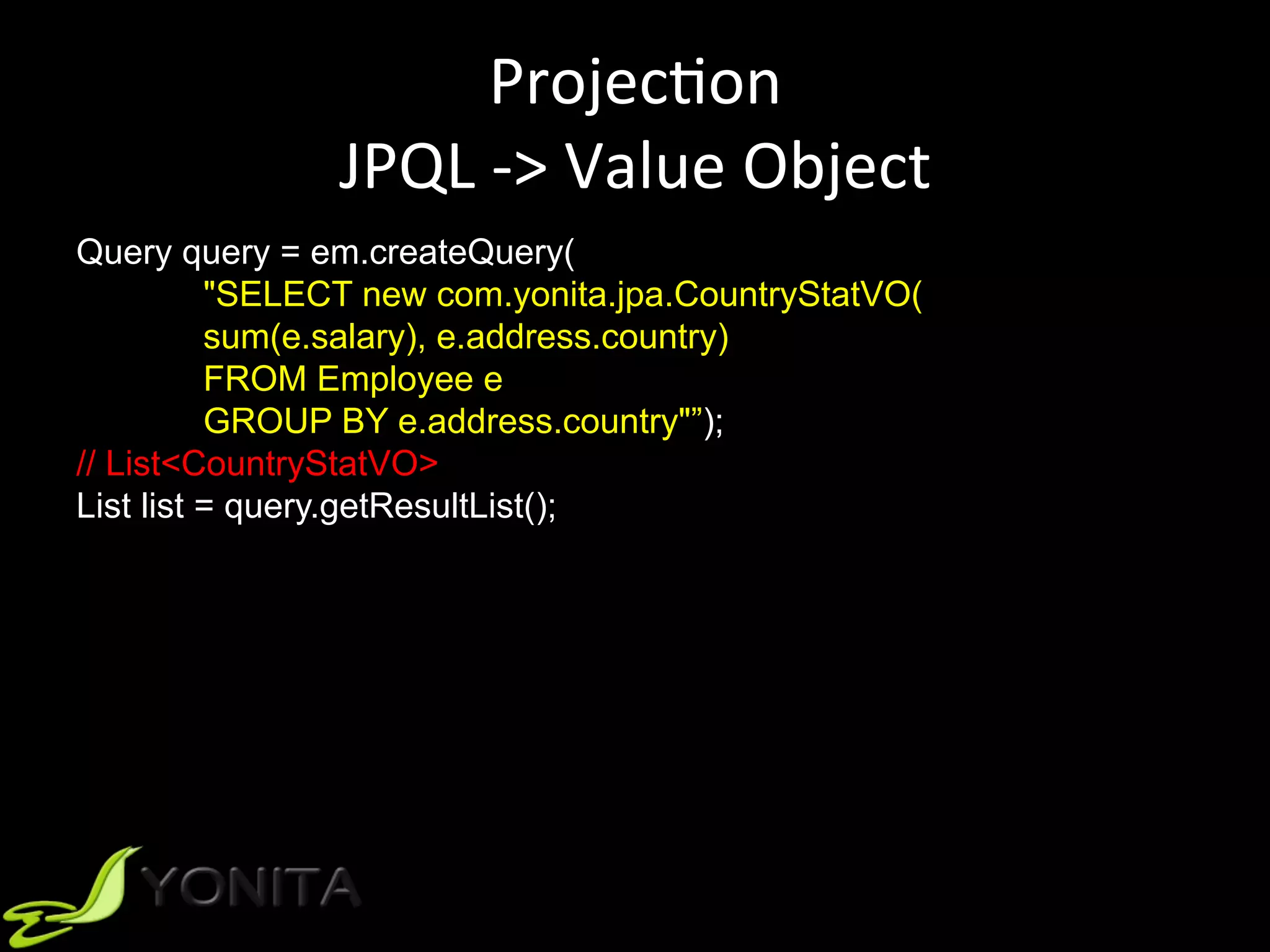 ProjecUon	
JPQL	->	Value	Object	
Query query = em.createQuery(
"SELECT new com.yonita.jpa.CountryStatVO(
sum(e.salary), e.address.country)
FROM Employee e
GROUP BY e.address.country"”);
// List<CountryStatVO>
List list = query.getResultList();
 