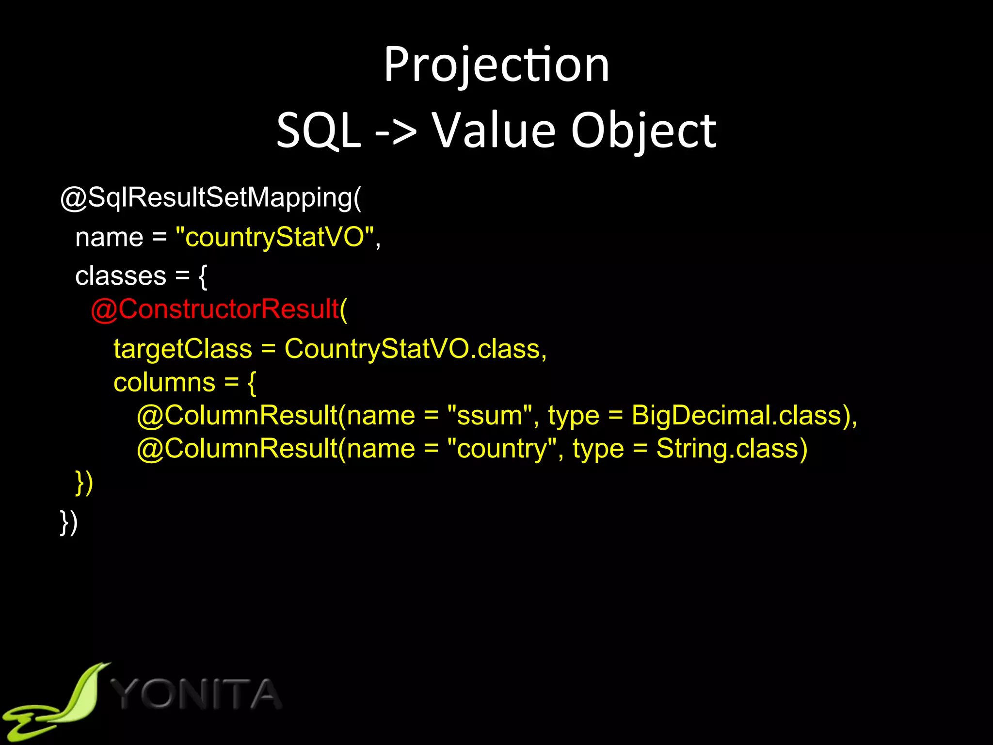 ProjecUon	
SQL	->	Value	Object	
@SqlResultSetMapping(
name = "countryStatVO",
classes = {
@ConstructorResult(
targetClass = CountryStatVO.class,
columns = {
@ColumnResult(name = "ssum", type = BigDecimal.class),
@ColumnResult(name = "country", type = String.class)
})
})
 