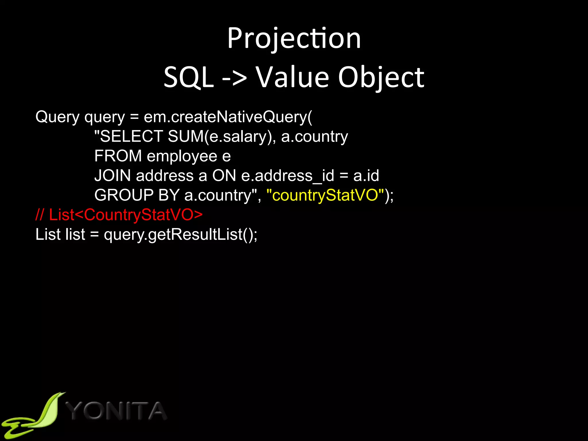 ProjecUon	
SQL	->	Value	Object	
Query query = em.createNativeQuery(
"SELECT SUM(e.salary), a.country
FROM employee e
JOIN address a ON e.address_id = a.id
GROUP BY a.country", "countryStatVO");
// List<CountryStatVO>
List list = query.getResultList();
 