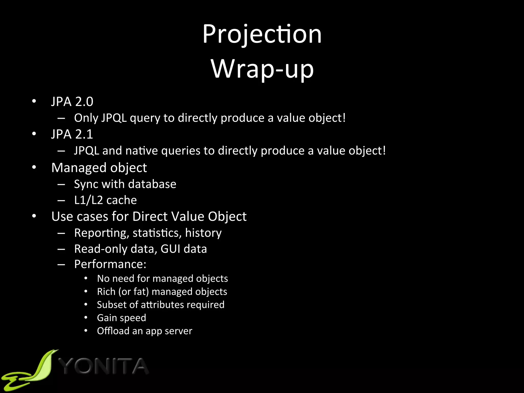 ProjecUon		
Wrap-up	
•  JPA	2.0		
–  Only	JPQL	query	to	directly	produce	a	value	object!	
•  JPA	2.1	
–  JPQL	and	naUve	queries	to	directly	produce	a	value	object!	
•  Managed	object	
–  Sync	with	database	
–  L1/L2	cache	
•  Use	cases	for	Direct	Value	Object	
–  ReporUng,	staUsUcs,	history	
–  Read-only	data,	GUI	data	
–  Performance:	
•  No	need	for	managed	objects	
•  Rich	(or	fat)	managed	objects	
•  Subset	of	aVributes	required	
•  Gain	speed	
•  Oﬄoad	an	app	server	
 