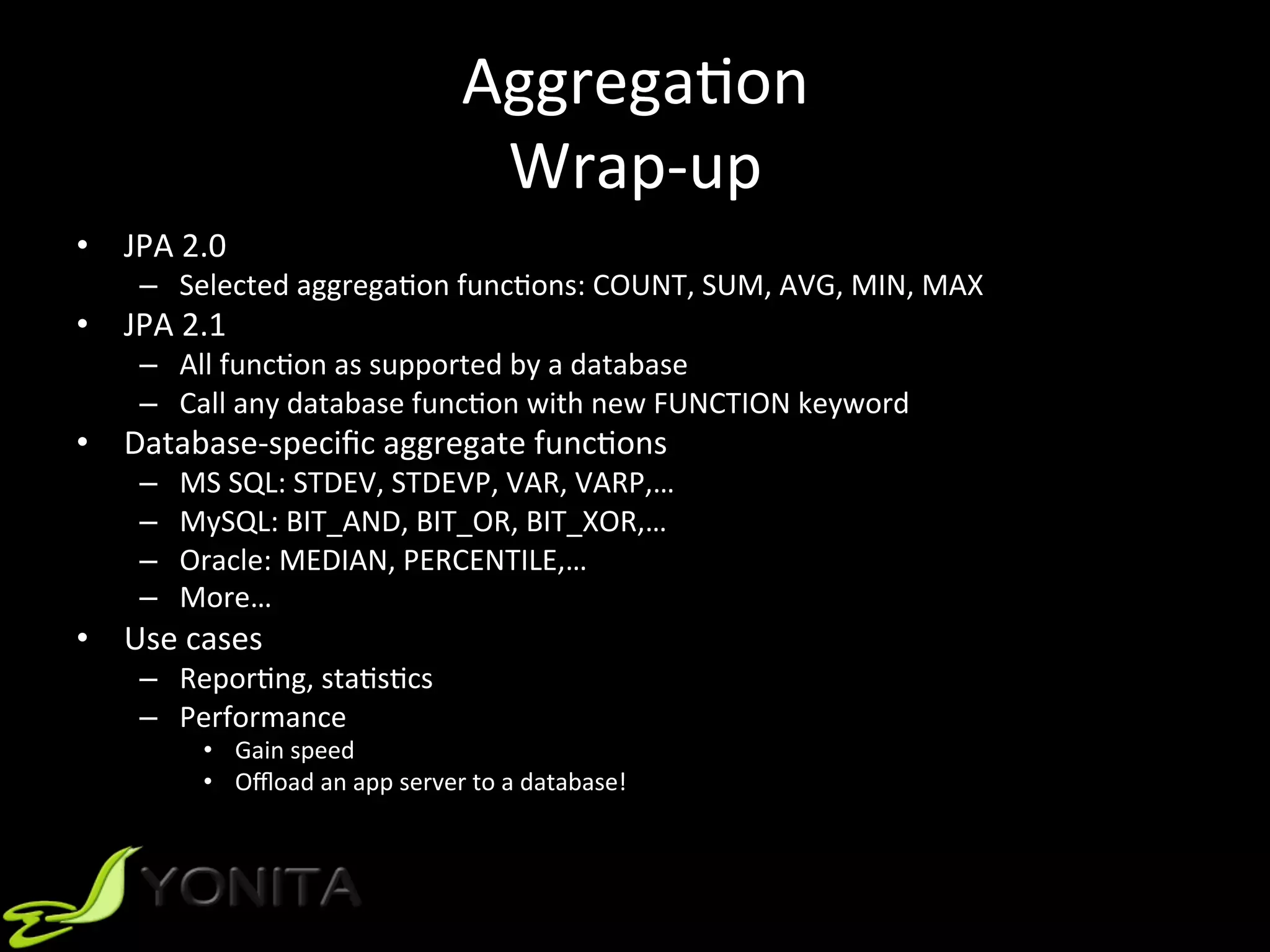 AggregaUon	
Wrap-up	
•  JPA	2.0		
–  Selected	aggregaUon	funcUons:	COUNT,	SUM,	AVG,	MIN,	MAX	
•  JPA	2.1	
–  All	funcUon	as	supported	by	a	database	
–  Call	any	database	funcUon	with	new	FUNCTION	keyword	
•  Database-speciﬁc	aggregate	funcUons	
–  MS	SQL:	STDEV,	STDEVP,	VAR,	VARP,…	
–  MySQL:	BIT_AND,	BIT_OR,	BIT_XOR,…	
–  Oracle:	MEDIAN,	PERCENTILE,…	
–  More…	
•  Use	cases	
–  ReporUng,	staUsUcs	
–  Performance	
•  Gain	speed	
•  Oﬄoad	an	app	server	to	a	database!	
 