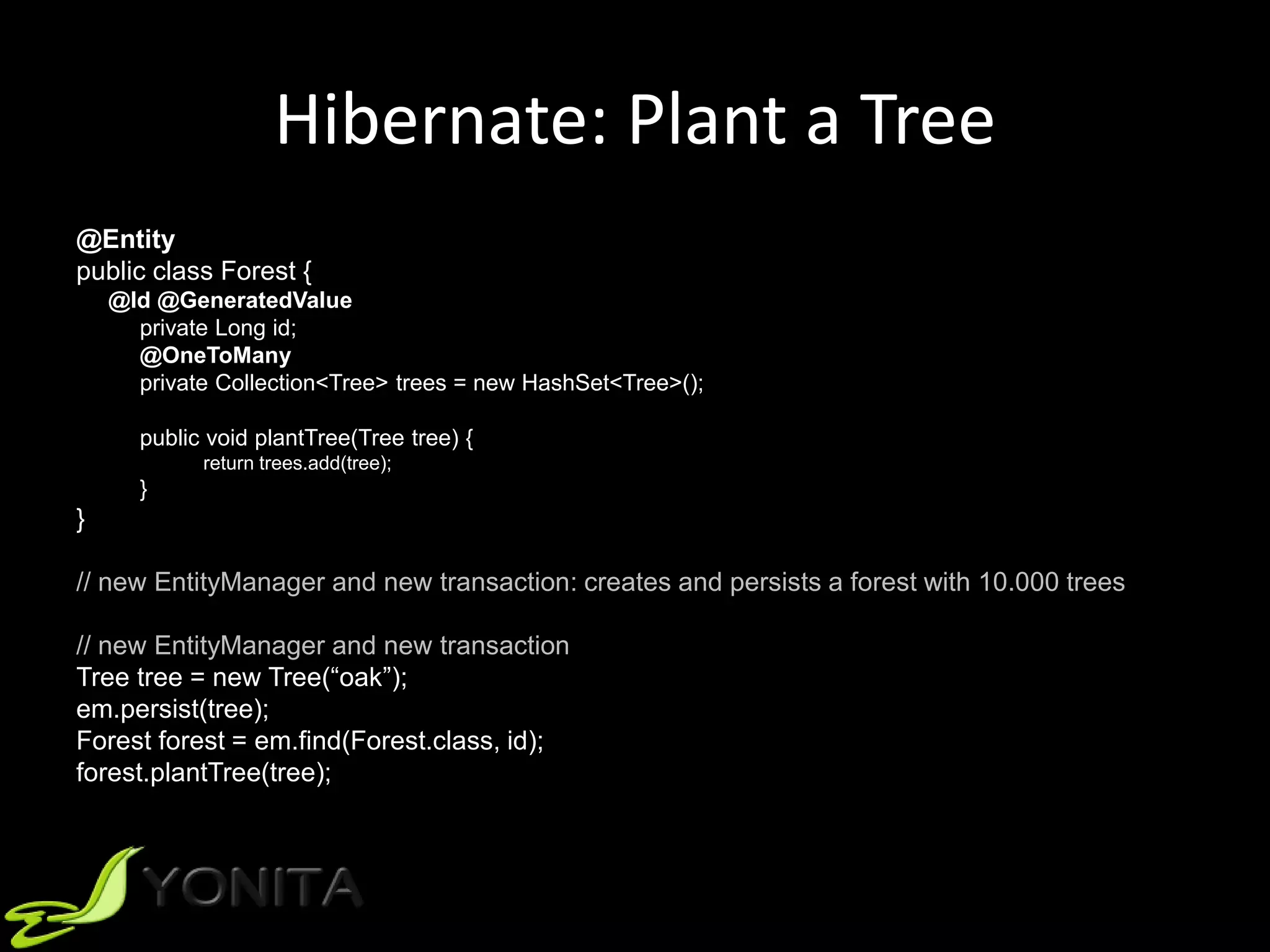 Hibernate: Plant a Tree
@Entity
public class Forest {
@Id @GeneratedValue
private Long id;
@OneToMany
private Collection<Tree> trees = new HashSet<Tree>();
public void plantTree(Tree tree) {
return trees.add(tree);
}
}
// new EntityManager and new transaction: creates and persists a forest with 10.000 trees
// new EntityManager and new transaction
Tree tree = new Tree(“oak”);
em.persist(tree);
Forest forest = em.find(Forest.class, id);
forest.plantTree(tree);
 