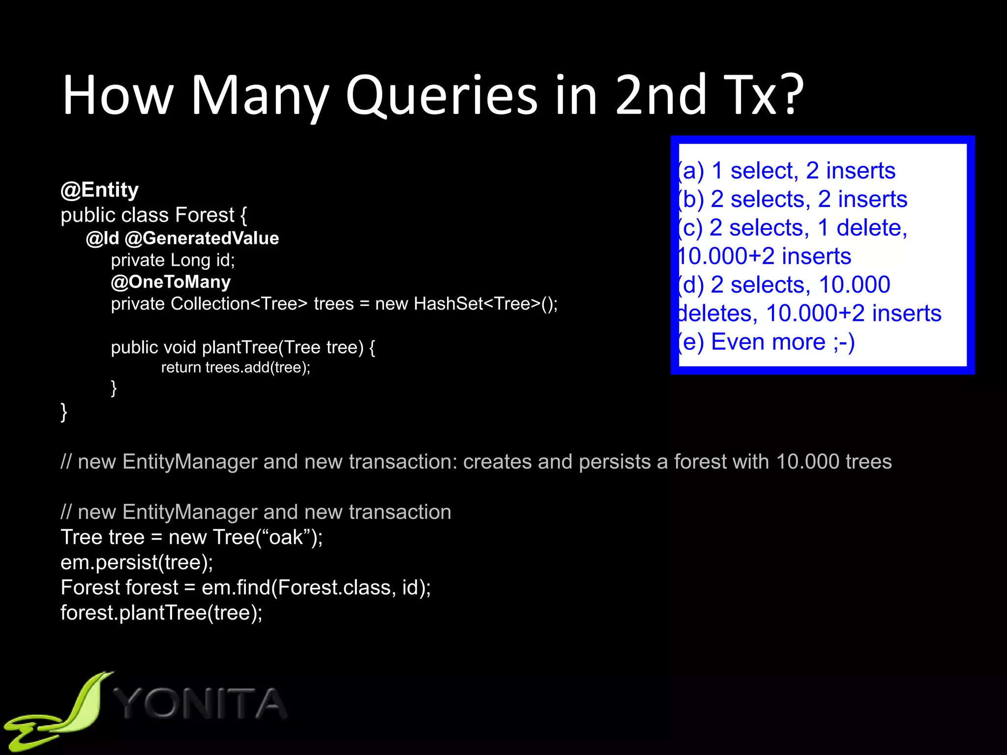How Many Queries in 2nd Tx?
@Entity
public class Forest {
@Id @GeneratedValue
private Long id;
@OneToMany
private Collection<Tree> trees = new HashSet<Tree>();
public void plantTree(Tree tree) {
return trees.add(tree);
}
}
// new EntityManager and new transaction: creates and persists a forest with 10.000 trees
// new EntityManager and new transaction
Tree tree = new Tree(“oak”);
em.persist(tree);
Forest forest = em.find(Forest.class, id);
forest.plantTree(tree);
(a) 1 select, 2 inserts
(b) 2 selects, 2 inserts
(c) 2 selects, 1 delete,
10.000+2 inserts
(d) 2 selects, 10.000
deletes, 10.000+2 inserts
(e) Even more ;-)
 