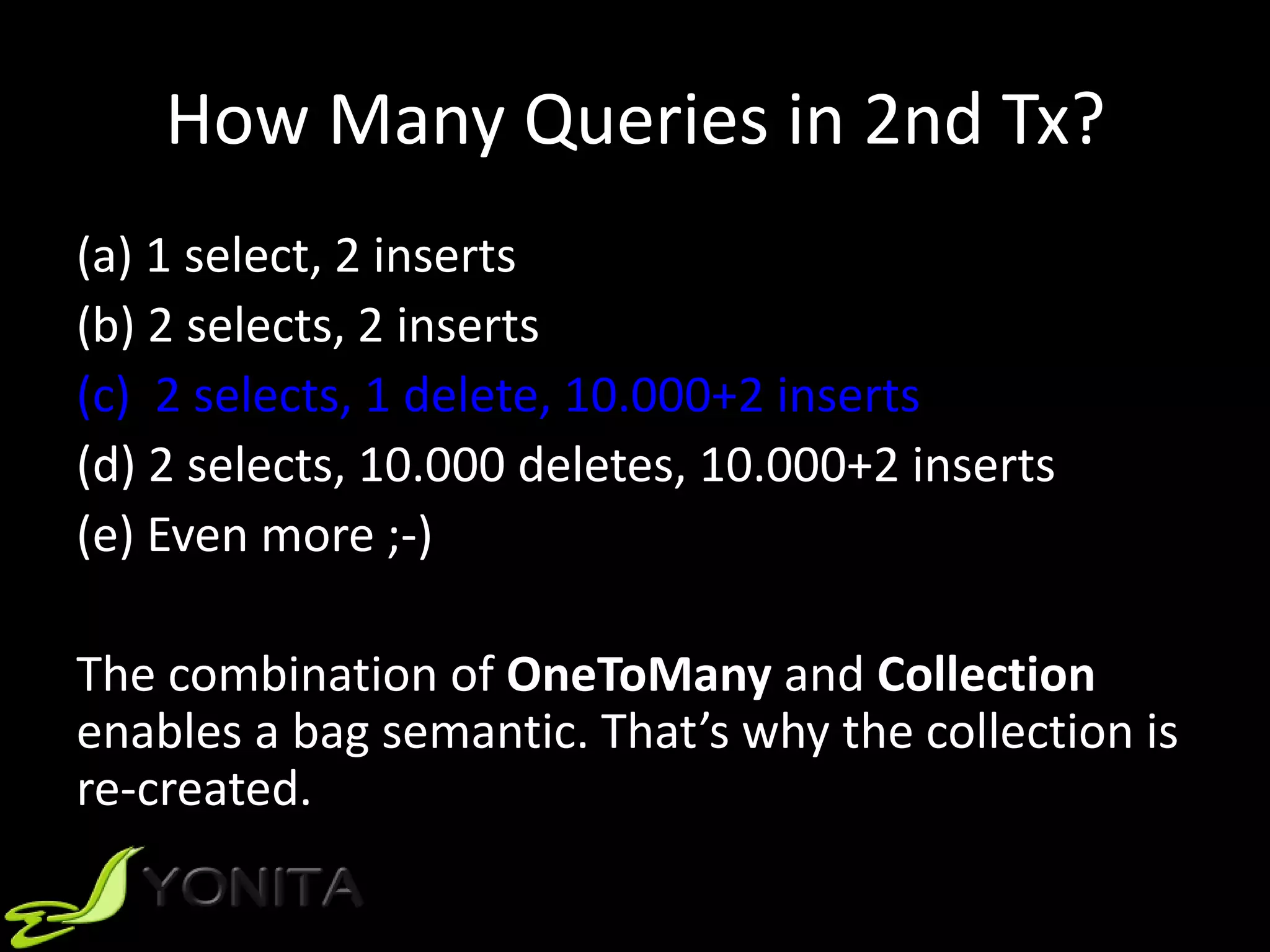 How Many Queries in 2nd Tx?
(a) 1 select, 2 inserts
(b) 2 selects, 2 inserts
(c) 2 selects, 1 delete, 10.000+2 inserts
(d) 2 selects, 10.000 deletes, 10.000+2 inserts
(e) Even more ;-)
The combination of OneToMany and Collection
enables a bag semantic. That’s why the collection is
re-created.
 